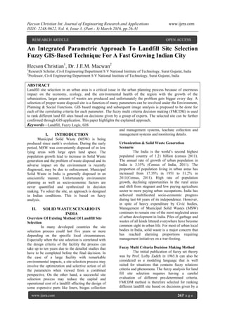 Hecson Christian Int. Journal of Engineering Research and Applications www.ijera.com
ISSN: 2248-9622, Vol. 6, Issue 3, (Part - 3) March 2016, pp.26-31
www.ijera.com 26|P a g e
An Integrated Parametric Approach To Landfill Site Selection
Fuzzy GIS-Based Technique For A Fast Growing Indian City
Hecson Christian1
, Dr. J.E.M. Macwan2
1
Research Scholar, Civil Engineering Department S V National Institute of Technology, Surat Gujarat, India
2
Professor, Civil Engineering Department S V National Institute of Technology, Surat Gujarat, India
ABSTRACT
Landfill site selection in an urban area is a critical issue in the urban planning process because of enormous
impact on the economy, ecology, and the environmental health of the region with the growth of the
urbanization, larger amount of wastes are produced and unfortunately the problem gets bigger every day. A
selection of proper waste disposal site is a function of many parameters can be involved under the Environment,
Planning & Social Functions. GIS based mapping and subsequent image analysis is proposed to be done for
each of the correlating criteria for each parameter. The fuzzy multi criteria decision making (FMCDM) is used
to rank different land fill sites based on decisions given by a group of experts. The selected site can be further
confirmed through GIS application. This paper highlights the explained approach.
Keywords—Landfill, Fuzzy Logic, GIS
I. INTRODUCTION
Municipal Solid Waste (MSW) is being
produced since earth’s evolution. During the early
period, MSW was conveniently disposed of in low
lying areas with large open land space. The
population growth lead to increase in Solid Waste
generation and the problem of waste disposal and its
adverse impact on the environment is recently
diagnosed, may be due to enforcement. Municipal
Solid Waste in India is generally disposed in an
unscientific manner. Unfortunately environment
planning as well as socio-economic factors are
never quantified and synthesized in decision
making. To select the site, an approach is designed
in Indian conditions. This is based on fuzzy
analysis.
II. SOLID WASTE SCENARIO IN
INDIA
Overview Of Existing Method Of Landfill Site
Selection
In many developed countries the site
selection process could last five years or more
depending on the specific local circumstances.
Especially when the site selection is correlated with
the design criteria of the facility the process can
take up to ten years due to the detailed studies that
have to be completed before the final decision. In
the case of a large facility with remarkable
environmental impacts, a site selection process may
involve the optimization and selective action of all
the parameters when viewed from a combined
perspective. On the other hand, a successful site
selection process may reduce the capital and
operational cost of a landfill affecting the design of
some expensive parts like liners, biogas collection
and management systems, leachate collection and
management systems and monitoring details.
Urbanization & Solid Waste Generation
Scenario
The India is the world’s second highest
populated country of 1.21 billion (census 2011).
The annual rate of growth of urban population in
India is 3.35% (Census of India, 2011). The
proportion of population living in urban areas has
increased from 17.35% in 1951 to 31.2% in
2011(Census, 2011). High rate of population
growth, declining opportunities in the rural areas
and shift from stagnant and low paying agriculture
sector to more paying urban occupations. India has
achieved multifaceted socio-economic progress
during last 64 years of its independence. However,
in spite of heavy expenditure by Civic bodies,
Management of Municipal Solid Wastes (MSW)
continues to remain one of the most neglected areas
of urban development in India. Piles of garbage and
wastes of all kinds littered everywhere have become
common sight in urban life. For most of urban local
bodies in India, solid waste is a major concern that
has reached alarming proportions requiring
management initiatives on a war-footing.
Fuzzy Multi Criteria Decision Making Method
The initial publication of fuzzy set theory
was by Prof. Lofty Zadeh in 1965.It can also be
considered as a modeling language that is well
suited for situations that contains fuzzy relations
criteria and phenomena. The fuzzy analysis for land
fill site selection requires having a careful
evaluation of different pre-determined criteria.
FMCDM method is therefore selected for ranking
different landfill site based on decisions given by a
RESEARCH ARTICLE OPEN ACCESS
 