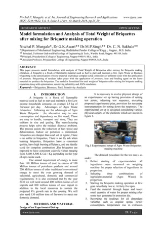 Nischal P. Mungale. et.al. Int. Journal of Engineering Research and Applications www.ijera.com
ISSN: 2248-9622, Vol. 6, Issue 3, (Part - 6) March 2016, pp.25-29
www.ijera.com 25 | P a g e
Model formulation and Analysis of Total Weight of Briquettes
after mixing for Briquette making operation
Nischal P. Mungale*, Dr.G.K.Awari** Dr.M.P.Singh** Dr. C. N. Sakhale**
*(Department of Mechanical Engineering, Radhikabai Pandav College of Engg. , Nagpur , M.S. India.
** Principal, Tulshiram Gaikwad Patil college of Engineering & Tech., Wardha Road, Nagpur. 441108, India
**Principal, Priyadarshini College of Engineering, Nagpur:440019, M.S., India
**Associate Professor, Priyadarshini College of Engineering, Nagpur:440019, M.S., India
ABSTRACT
This paper presents model formulation with analysis of Total Weight of Briquettes after mixing for Briquette making
operation. A briquette is a block of flammable material used as fuel to start and maintain a fire. Agro Waste or Biomass
briquetting is the densification of loose material to produce compact solid composites of different sizes with the application
of pressure. Briquetting of residues takes place with the application of pressure, heat and binding agent on the loose
materials to produce the briquettes. The model is formulated for total weight of briquettes after mixing for briquette making
operation along with optimization, sensitivity, reliability and ANN simulation.
Keywords – Briquettes, Biomass, Fuel, Sensitivity Analysis
I. INTRODUCTION
A briquette is a block of flammable
material used as fuel to start and maintain a fire Low
income households consume, on average 2.5 kg of
firewood per day. Advantages of Agro Waste
Briquettes. Following are the advantages of Agro
Waste Briquette : An alternative way to save
consumption and dependency on fire wood, These
are easy to handle, transport and store, They are
uniform in size and quality, The manufacturing
process helps solve the residual disposal problem.
The process assists the reduction of fuel wood and
deforestation, Indoor air pollution is minimized.
Briquettes are cheaper than coal, oil or lignite ,There
is no sulfur in briquettes, There is no fly ash when
burning briquettes, Briquettes have a consistent
quality, have high burning efficiency, and are ideally
sized for complete combustion ,The briquettes are
expected to have consistent calorific values ranging
from 3,000-4,500 K Cal / Kg depending on the type
of agro-waste used.
Our annual requirement of energy is more
than 160 Million tonnes of coal, in excess of 100
Million tonnes of petroleum products and around
250 Million tonnes of other traditional conventional
energy to meet the ever growing demand of
industrial, agricultural, domestic and commercial
requirements. It is also estimated that by the year
2030 we will need around 400 million tonnes of oil
imports and 800 million tonnes of coal import in
addition to the local resources to sustain the
projected 8% growth rate in the country. We will
also need 150 million tons of firewood to meet our
domestic demand.
II. METHODS AND MATERIAL
Design of an Experimental Set up
It is necessary to evolve physical design of
an experimental set up having provision of setting
test points, adjusting test sequence, executing
proposed experimental plan, provision for necessary
instrumentation for noting down the responses. The
experimental set up is designed considering various
physical aspects of the elements which are shown in
figure 1.
Fig.1 Experimental setup of Agro Waste Briquettes
making machine
The detailed procedure for the test run is as
under:
1. Before starting of experimentation all
ingredients were measured on weighing
machine for proper selection of ingredients in
proportion.
2. Selecting three combinations of
ingredients/material (Agro Waste) in
proportion.
3. Starting the briquette making operation at first
gear ratio thirty two ie. At forty five rpm.
4. Feed the material through hoper and insert
small quantity of water for proper mixing after
some heat generated in extrusion die.
5. Recording the readings for all dependent
variables such as angular speed, power
consumption, temperature rise in extrusion
RESEARCH ARTICLE OPEN ACCESS
 