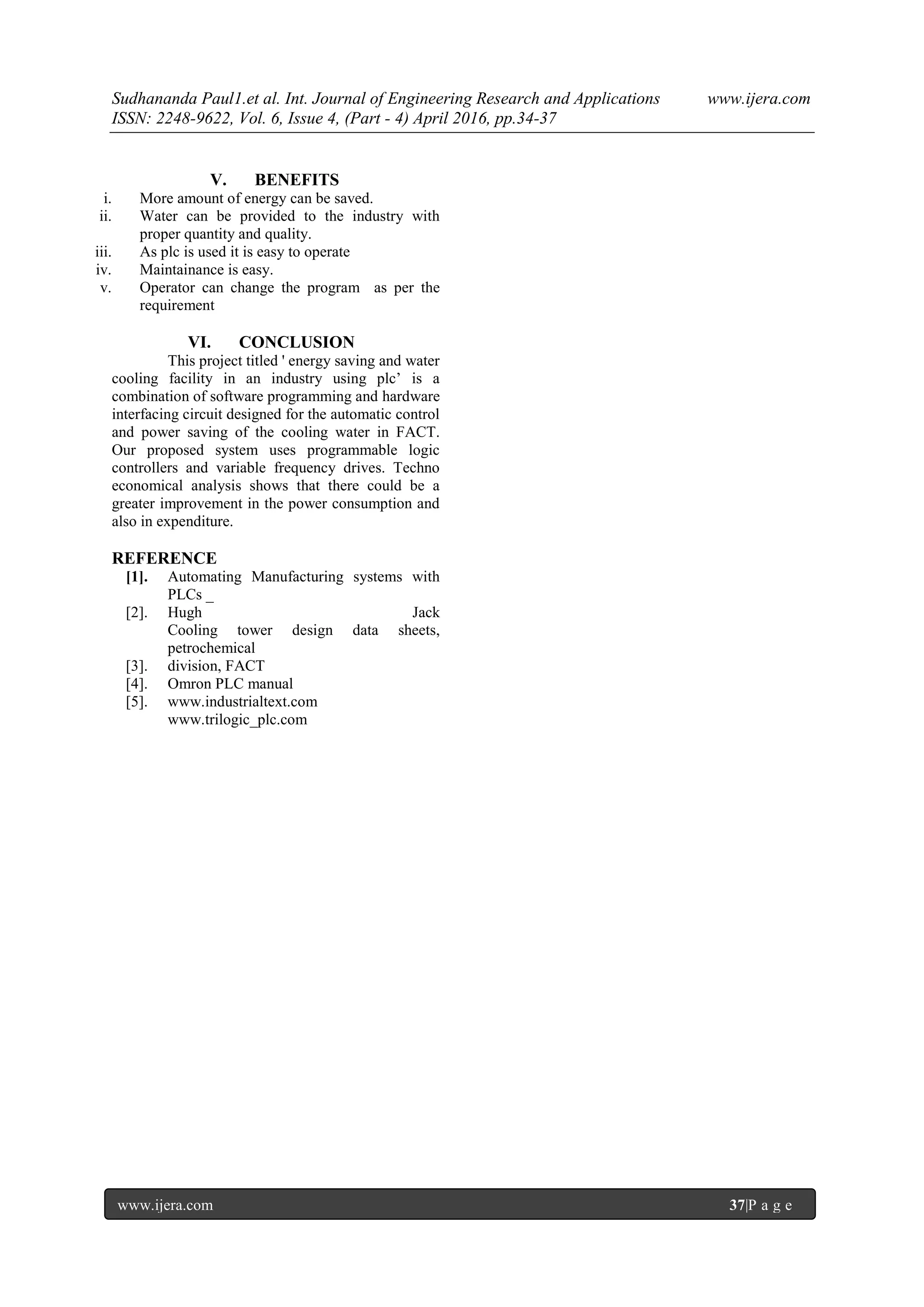 Sudhananda Paul1.et al. Int. Journal of Engineering Research and Applications www.ijera.com
ISSN: 2248-9622, Vol. 6, Issue 4, (Part - 4) April 2016, pp.34-37
www.ijera.com 37|P a g e
V. BENEFITS
i. More amount of energy can be saved.
ii. Water can be provided to the industry with
proper quantity and quality.
iii. As plc is used it is easy to operate
iv. Maintainance is easy.
v. Operator can change the program as per the
requirement
VI. CONCLUSION
This project titled ' energy saving and water
cooling facility in an industry using plc’ is a
combination of software programming and hardware
interfacing circuit designed for the automatic control
and power saving of the cooling water in FACT.
Our proposed system uses programmable logic
controllers and variable frequency drives. Techno
economical analysis shows that there could be a
greater improvement in the power consumption and
also in expenditure.
REFERENCE
[1]. Automating Manufacturing systems with
PLCs _
[2]. Hugh Jack
Cooling tower design data sheets,
petrochemical
[3]. division, FACT
[4]. Omron PLC manual
[5]. www.industrialtext.com
www.trilogic_plc.com
 
