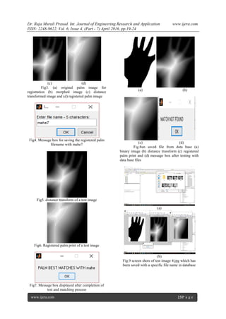 Dr. Raja Murali Prasad. Int. Journal of Engineering Research and Application www.ijera.com
ISSN: 2248-9622, Vol. 6, Issue 4, (Part - 7) April 2016, pp.19-24
www.ijera.com 23|P a g e
(c) (d)
Fig3. (a) original palm image for
registration (b) morphed image (c) distance
transformed image and (d) registered palm image
Fig4. Message box for saving the registered palm
filename with mahe7
Fig5. distance transform of a test image
Fig6. Registered palm print of a test image
Fig7. Message box displayed after completion of
test and matching process
(a) (b)
(c) (d)
Fig.8un saved file from data base (a)
binary image (b) distance transform (c) registered
palm print and (d) message box after testing with
data base files
(a)
(b)
Fig.9 screen shots of test image 4.jpg which has
been saved with a specific file name in database
 