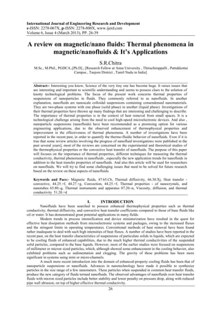 International Journal of Engineering Research and Development
e-ISSN: 2278-067X, p-ISSN: 2278-800X, www.ijerd.com
Volume 6, Issue 4 (March 2013), PP. 26-39

A review on magnetic/nano fluids: Thermal phenomena in
        magnetic/nanofluids & It’s Applications
                                                  S.R.Chitra
     M.Sc., M.Phil., PGDCA.,[Ph.D]., [Research Fellow at Anna University , Thiruchirappalli , Pattukkottai
                             Campus , Tanjore District , Tamil Nadu in India]


    Abstract:- Interesting you know, Science of the very tiny one has become huge. It raises issues that
    are interesting and important to scientific understanding and seems to possess clues to the solution of
    knotty technological problems. The focus of the present work concerns thermal properties of
    suspensions of nanoparticles in fluids. They commonly referred to as nanofluids. In another
    explanation, nanofluids are nanoscale colloidal suspensions containing consendensed nanomaterials.
    They are two-phase systems with one phase (solid phase) in another (liquid phase). Investigations of
    their thermal properties have thrown up many findings that are interesting and challenging to describe.
    The importance of thermal properties is in the context of heat removal from small spaces. It is a
    technological challenge arising from the need to cool high-speed microelectronic devices. And also ,
    nanoparticle suspensions (nanofluids) have been recommended as a promising option for various
    engineering applications, due to the observed enhancement of thermophysical properties and
    improvement in the effectiveness of thermal phenomena. A number of investigations have been
    reported in the recent past, in order to quantify the thermo-fluidic behavior of nanofluids. Even if it is
    true that some review articles involving the progress of nanofluid investigations were published in the
    past several years], most of the reviews are concerned on the experimental and theoretical studies of
    the thermophysical properties or the convective heat transfer of nanofluids. The purpose of this paper
    will focuses on the importance of thermal properties, different techniques for measuring the thermal
    conductivity, thermal phenomena in nanofluids , especially the new application trends for nanofluids in
    addition to the heat transfer properties of nanofluids. And also this article will be used for researchers
    on nanofluids. We will try to find some challenging issues that need to be solved for future research
    based on the review on these aspects of nanofluids.

    Keywords and Pacs:- Magnetic fluids, 47.65.Cb, Thermal diffusivity, 66.30.Xj, Heat transfer -
    convective, 44.25.+f, 44.27.+g, Convection, 44.25.+f, Thermal properties - of nanocrystals, and
    nanotubes 65.80.-g, Thermal instruments and apparatus 07.20.-n, Viscosity, diffusion, and thermal
    conductivity 51.20.+d

                                          I.       INTRODUCTION
          Nanofluids have been searched to possess enhanced thermophysical properties such as thermal
conductivity, thermal diffusivity, and convective heat transfer coefficients compared to those of base fluids like
oil or water. It has demonstrated great potential applications in many fields.
          Modern trends in process intensification and device miniaturization have resulted in the quest for
effective heat dissipation methods from microelectronic systems and packages, owing to the increased fluxes
and the stringent limits in operating temperatures. Conventional methods of heat removal have been found
rather inadequate to deal with such high intensities of heat fluxes. A number of studies have been reported in the
recent past, on the heat transfer characteristics of suspensions of particulate solids in liquids, which are expected
to be cooling fluids of enhanced capabilities, due to the much higher thermal conductivities of the suspended
solid particles, compared to the base liquids. However, most of the earlier studies were focused on suspensions
of millimeter or micron sized particles, which, although showed some enhancement in the cooling behavior, also
exhibited problems such as sedimentation and clogging. The gravity of these problems has been more
significant in systems using mini or micro-channels.
          A much more recent introduction into the domain of enhanced-property cooling fluids has been that of
nanoparticle suspensions or nanofluids. Advances in nanotechnology have made it possible to synthesize
particles in the size range of a few nanometers. These particles when suspended in common heat transfer fluids,
produce the new category of fluids termed nanofluids. The observed advantages of nanofluids over heat transfer
fluids with micron sized particles include better stability and lower penalty on pressure drop, along with reduced
pipe wall abrasion, on top of higher effective thermal conductivity.
                                                         26
 