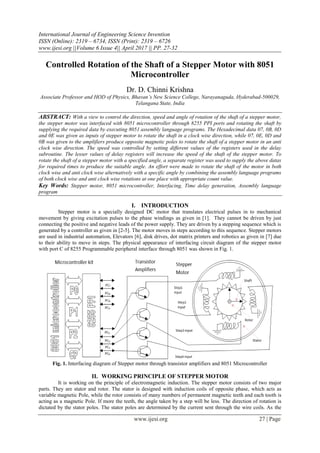 International Journal of Engineering Science Invention
ISSN (Online): 2319 – 6734, ISSN (Print): 2319 – 6726
www.ijesi.org ||Volume 6 Issue 4|| April 2017 || PP. 27-32
www.ijesi.org 27 | Page
Controlled Rotation of the Shaft of a Stepper Motor with 8051
Microcontroller
Dr. D. Chinni Krishna
Associate Professor and HOD of Physics, Bhavan’s New Science College, Narayanaguda, Hyderabad-500029,
Telangana State, India
ABSTRACT: With a view to control the direction, speed and angle of rotation of the shaft of a stepper motor,
the stepper motor was interfaced with 8051 microcontroller through 8255 PPI ports and rotating the shaft by
supplying the required data by executing 8051 assembly language programs. The Hexadecimal data 07, 0B, 0D
and 0E was given as inputs of stepper motor to rotate the shaft in a clock wise direction, while 07, 0E, 0D and
0B was given to the amplifiers produce opposite magnetic poles to rotate the shaft of a stepper motor in an anti
clock wise direction. The speed was controlled by setting different values of the registers used in the delay
subroutine. The lesser values of delay registers will increase the speed of the shaft of the stepper motor. To
rotate the shaft of a stepper motor with a specified angle, a separate register was used to supply the above datas
for required times to produce the suitable angle. An effort were made to rotate the shaft of the motor in both
clock wise and anti clock wise alternatively with a specific angle by combining the assembly language programs
of both clock wise and anti clock wise rotations at one place with appropriate count value.
Key Words: Stepper motor, 8051 microcontroller, Interfacing, Time delay generation, Assembly language
program
I. INTRODUCTION
Stepper motor is a specially designed DC motor that translates electrical pulses in to mechanical
movement by giving excitation pulses to the phase windings as given in [1]. They cannot be driven by just
connecting the positive and negative leads of the power supply. They are driven by a stepping sequence which is
generated by a controller as given in [2-5]. The motor moves in steps according to this sequence. Stepper motors
are used in industrial automation, Elevators [6], disk drives, dot matrix printers and robotics as given in [7] due
to their ability to move in steps. The physical appearance of interfacing circuit diagram of the stepper motor
with port C of 8255 Programmable peripheral interface through 8051 was shown in Fig. 1.
Fig. 1. Interfacing diagram of Stepper motor through transistor amplifiers and 8051 Microcontroller
II. WORKING PRINCIPLE OF STEPPER MOTOR
It is working on the principle of electromagnetic induction. The stepper motor consists of two major
parts. They are stator and rotor. The stator is designed with induction coils of opposite phase, which acts as
variable magnetic Pole, while the rotor consists of many numbers of permanent magnetic teeth and each tooth is
acting as a magnetic Pole. If more the teeth, the angle taken by a step will be less. The direction of rotation is
dictated by the stator poles. The stator poles are determined by the current sent through the wire coils. As the
 