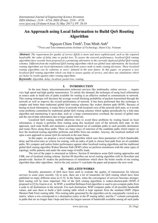 International Journal of Engineering Science Invention
ISSN (Online): 2319 – 6734, ISSN (Print): 2319 – 6726
www.ijesi.org ||Volume 6 Issue 5|| May 2017 || PP. 26-34
www.ijesi.org 26 | Page
An Approach using Local Information to Build QoS Routing
Algorithm
Nguyen Chien Trinh1
, Tran Minh Anh2
1,2
Posts and Telecommunications Institute of Technology, Hanoi City, Vietnam
Abstract: The requirement for quality of service (QoS) is more and more sophisticated, such as the required
bandwidth, the value of delay time or packet loss. To assure the network performance, localized QoS routing
algorithms have recently been proposed as a promising alternative to the currently deployed global QoS routing
schemes. Different from the traditional QoS routing algorithms which use global state information, the localized
routing algorithms use local information collected from source node to make routing decisions. These localized
routing algorithms can be solutions to users’ demand in the near future. In this paper, we propose a new
localized QoS routing algorithm which can help to assure quality of service, and show our simulations which
are better in results against other routing algorithms.
Keywords: Algorithm, delay, localized, packet loss, routing.
I. INTRODUCTION
In the near future, telecommunication (telecom) services like multimedia, online services … require
very high speed and high quality transmission. To satisfy this demand, the technique of using local information
at source node to build sets of paths available for routing is an effective method to communicate in network.
This routing technique will decrease the average overall blocking probability of packets transmitted through the
network as well as improve the overall performance of network. It has been performed that this technique is
simpler and better than traditional global QoS routing schemes like widest shortest path (WSP). Because of
basing on local information, it routes flows in network with localized view of the network QoS state, so it avoids
some problems committed by traditional global QoS routing schemes which update periodically by a link-state
algorithm and maintaining it up-to-date, such as: a large communication overhead, the inexact of global state
and the out-of-date information due to large update intervals.
Localized QoS routing method otherwise tries to avoid these problems by routing based on local
information, it means it performs flow routing using this localized view of the network QoS state. In this
approach, each node builds and maintains a predetermined set of candidate paths to each possible destination
and routes flows along these paths. There are many ways of selection of the candidate paths which impact on
how the localized routing algorithm performs and differ from one another. Anyway, the localized method will
open a new approach to assure QoS for network in the near future.
In this paper, we propose a novel routing algorithm which uses three parameters of QoS (bandwidth,
delay and bit-error-rate) as criteria for routing, with an index of path to choose best path from set of candidate
paths. We compare and realize better performance against other localized routing algorithms and the traditional
global QoS routing algorithm Widest Shortest Path (WSP) when we perform simulations with the same types of
topology, traffic patterns and under the same range of traffic loads.
The rest of the paper is structured as follows. Section II introduces some QoS routing approaches and
CBR, one of localized routing scheme. Section III describes our novel routing algorithm with its flowchart and
pseudo-code. Section IV studies the performances of simulations which show the better results of our routing
algorithm than other algorithms. And in the end, section V concludes the paper and proposes the next work.
II. RELATED WORKS
Recently, parameters of QoS have been used to evaluate the quality of transmission for telecom
services in some years recently. Up to now, there are a lot of researches for QoS routing which have been
published on many different areas as [1-5]. In the future, when the convergence of services becomes stronger,
QoS routing will be more important. One of the QoS routing algorithms is widest-shortest-path (WSP) if
proposed in [2] by Guerin et al.. In WSP, a modified Bellman-Ford algorithm is used to pre-compute paths from
a node to all destinations in the network. For each destination, WSP computes paths of all possible bandwidth
values, and uses them to build a QoS routing table which is kept separate from the standard OSPF (Open
Shortest Path First) routing table. This routing table generated by the algorithm can be conceptually viewed as a
matrix, where a row corresponds to a destination (entry in the IP routing table), and the ith
column corresponds
to paths that are no longer than i hops and have the largest amount of bandwidth available among all such paths
 