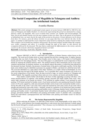 International Journal of Humanities and Social Science Invention
ISSN (Online): 2319 – 7722, ISSN (Print): 2319 – 7714
www.ijhssi.org ||Volume 6 Issue 6||June. 2017 || PP.24-30
www.ijhssi.org 24 | Page
The Social Composition of Megaliths in Telangana and Andhra:
An Artefactual Analysis
Avantika Sharma
Abstract: This article attempts to understand certain aspects of society between 1000 BCE to 300 CE in the
states of Telangana and Andhra Pradesh. As is known the region during this period was dominated by a unique
funerary culture, the megaliths. They occur in mainly three varieties: pit, chamber and urn/sarcophagus. Of
these, the pit and chamber burials were the most common in these two states. Due to the paucity of excavations
at habitational sites, our main clue for the study of this period are the graves. Certain inferences can be drawn
from them. For instance, given the labour involved, we can argue that these were built for the elite. In this
paper, we attempt to understand the social composition of the burials by studying the artefacts buried in them.
These artefacts can be divided into ritualistic and personal. The personal artefacts includes things like weapons,
axes, sickles, ornaments and others. It is possible through the study of the latter we may discover the
occupations followed by the deceased. This may help us understand the differentiation in the society, and also
reveal to us the strata for which these magnificent burials were built.
Keywords: Archaeology, South India, Megaliths, Society
I. Introduction
Between 1000 BCE to 300 CE, south India saw a practice of distinct funerary culture known as the
megaliths. The word can be broken down as megas meaning big and lithos meaning stone. It implies funerary
architecture that was built of large stone. They broadly occur in three types: i) Pit burials ii) Cist/Chamber
burials and iii) Urn/ Sarcophagus burials.1
The aim of this paper is to understand the social composition of these
burials by studying the artefacts buried in them. The artefacts buried in these monuments can be of two types:
ritualistic and personal. In ritualistic artefacts, we can identify objects like pottery, in which the final offering for
the deceased was kept. Similarly, the presence of animal bones in the graves could imply sacrifice. On the other
hand, some artefacts may be identified as personal, for example in Maski, a pit burial of a child had stone balls.
The excavator identified it as a play object of the child.2
Similarly, in a couple’s burial at Pochampad, an ivory
comb was kept near the head of the female skeleton.3
So it is possible that a study of artefacts can reveal to us
the social compositions of the burials. Since the data involved is huge, we restrict ourselves to Telangana and
Andhra Pradesh. The megaliths occurring in these states are in two varieties: pit burials and chamber burials.
These further could be further sub-divided on the basis of lithic appendage occurring with them.4
This
means presence/absence of capstone, cairn packing, passage, port-hole and single/ double stone circle. Thus,
nearly eight variations of pit burials are known: 1) Pit enclosed by earthen mound, 2) pit enclosed by cairn
packing, 3) Pit burial enclosed by boulder circle/s 4) pit burial enclosed by cairn packing and bound by boulder
circle/s 5) Pit circle capped by a slab and enclosed by boulder circle/s 6) pit circle enclosed by boulder circle/s,
having flat slabs at the centre 7) pit circle with a ramp and enclosed by cairn stone circle/s 8) pit circle with a
passage and enclosed by cairn stone circle/s. Similarly, around six variations of cist burials have been recorded.
1) Chamber burial with/without cairn packing and boulder circle/s 2) Passage chamber burial with/without cairn
packing and boulder circle/s 3) port-holed chamber burial with/without cairn packing and boulder circle/s 4)
passage, port-holed chamber with/without cairn packing and boulder circle/s 5) chamber with a sarcophagus
burial and with/without a passage/port-hole and with/without cairn packing and boulder circle/s 6) rock-cut
chamber burial
II. The Society Represented By Megaliths
Before analysing the artefacts, we shall take a brief survey of the historiography on the nature of the
society. On this, varied opinions from nomadic-pastoralists to rank society have been expressed. Leshnik argued
that the burials belonged to nomadic pastoralists.5
This is because very less habitation sites were associated with
1
Moorti, U. S. (1994), Megalithic Culture of South India: Socioeconomic Perspectives, Ganga Kaveri
Publishing House, p. 2
2
Thapar, B. K. (1957). Maski 1954: a chalcolithic site of the southern Deccan. Ancient India, 13, pp. 32-33
3
IAR 1966-67, p. 1
4
Moorti, (1994), ibid. p. 2
5
Leshnik, L. S. (1974), South Indian megalithic burials: the Pandukal complex, Steiner, pp. 247-251
 