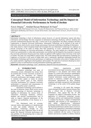 Fawzi Altaany. Int. Journal of Engineering Research and Application www.ijera.com
ISSN : 2248-9622, Vol. 6, Issue 6, ( Part -6) June 2016, pp.31-36
www.ijera.com 31|P a g e
Conceptual Model of Information Technology and Its Impact on
Financial University Performance in North of Jordan
Fawzi Altaany1*
, Attallah Hassan Mohamed Al-Taani2
Department MIS, Irbid National University, Faculty Of Administrative And Financial Sciences, Irbid, Jordan.1
Department Of Banking And Finance, Faculty Of Economics And Administrative Sciences, Jerash University,
Jordan2
ABSTRACT
Information technology is heart of information system; however, it‟s proved information system with data,
information and knowledge from the component of information technology (hardware, software, database and
network communication) because they play a critical role in any organization and affects managers and their
organizations in financial University performance. Information Technology can be defined as the used of
electronic means which involve access storage, processing of electronic technology to handling of information.
The study aimed to made Conceptual model and investigate the uses Information Technology for employee at
Private University in the north of Jordan from their perspective of Users‟ satisfactions and impact of
Information Technology on University performance of employee. The study method was a descriptive survey
which uses questionnaire to collect data, questionnaire was justified and developed by the researcher to measure
the university performance based on previous studies its applied to (90) employee from University in the north
of Jordan. The study was using SPSS to analyses data. The results indicate that uses Information Technology for
employee at University in the north of Jordan there were a statistically significant relationship between the
Information Technology and University performance of employee at University in the north of Jordan; however
the sample reported a significant in the hypotheses and accepted. The study have Conclusion should gives more
attention to focus on and beneficial of using Information technology applications.
Keywords: Information technology, Users‟ satisfactions, financial University performance
I. INTRODUCTION
Information technology was parts of
information system; information has always been
an essential part of every University in private or
public sector, its importance for financial
University performance and managers needed it‟s
to maintain their capital, to ensure its smooth
running and achieve goals in their financial
University performance [1]. Financial University
performance is concerned with maximization of
profitability and the owner‟s wealth [2].
Information Technology can be defined as
the used of electronic means which involve access
storage, processing of electronic technology to
handling of information, the various forms of
information Technology (hardware, software,
database and network communication) uses in
order to improve financial performance of the
operations and profitability of the business as a
whole.
The information must be accurate,
relevant, timely, and complete as it should provide
a valid and reliable reflection of reality,
information Technology brought by new
technologies has had a significant effect on the all
people life, financial University performance and
play globally, It is the technology that is makes the
information revolution[3].
Today‟s organizations external
environment (social, legal, economics, political and
technology) is very dynamic and witness rapid
changes as a result of the innovation, technological
changes and increased understanding of customers.
Financial information system performance were
operates in dynamics, complex and competitive
environment characterized by these changing
conditions and highly unexpected with Information
Technology is at the centre of this global change
curve.
According to [4] stated that managers
cannot disregard Information Systems because they
play a critical role in financial University
performance. They agreed that the all 500
companies are linked to Information System. The
application of information technology concept,
techniques, policies and implementation Strategies
to company has become a subject of fundamental
importance and concerns to all organizations to
meet global competitiveness. Information
technology directly affects the Users‟ satisfactions,
the financial performance and the nature of services
offered in the organization. Information technology
has continuously changed the way of organization
relation worldwide with the variety of innovative
features and devices available to enhance financial
RESEARCH ARTICLE OPEN ACCESS
 
