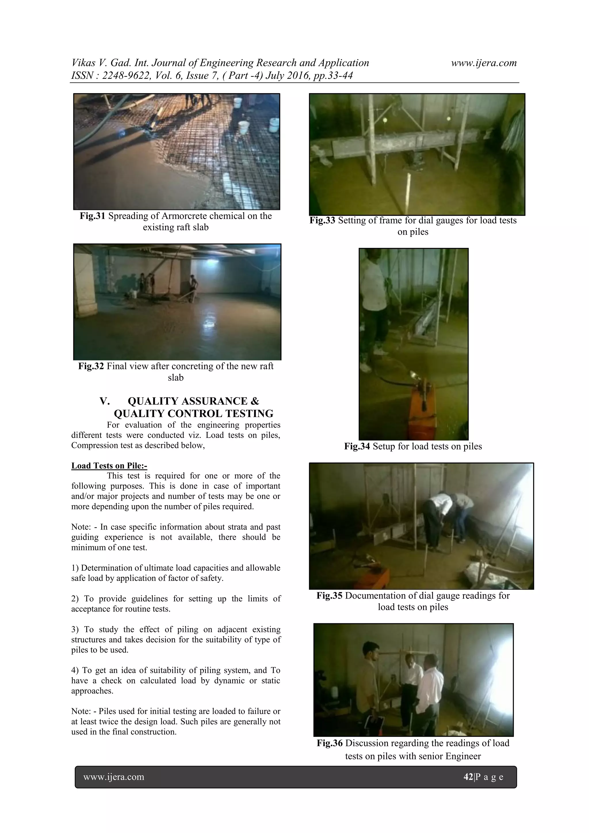 Vikas V. Gad. Int. Journal of Engineering Research and Application www.ijera.com
ISSN : 2248-9622, Vol. 6, Issue 7, ( Part -4) July 2016, pp.33-44
www.ijera.com 42|P a g e
Fig.31 Spreading of Armorcrete chemical on the
existing raft slab
Fig.32 Final view after concreting of the new raft
slab
V. QUALITY ASSURANCE &
QUALITY CONTROL TESTING
For evaluation of the engineering properties
different tests were conducted viz. Load tests on piles,
Compression test as described below,
Load Tests on Pile:-
This test is required for one or more of the
following purposes. This is done in case of important
and/or major projects and number of tests may be one or
more depending upon the number of piles required.
Note: - In case specific information about strata and past
guiding experience is not available, there should be
minimum of one test.
1) Determination of ultimate load capacities and allowable
safe load by application of factor of safety.
2) To provide guidelines for setting up the limits of
acceptance for routine tests.
3) To study the effect of piling on adjacent existing
structures and takes decision for the suitability of type of
piles to be used.
4) To get an idea of suitability of piling system, and To
have a check on calculated load by dynamic or static
approaches.
Note: - Piles used for initial testing are loaded to failure or
at least twice the design load. Such piles are generally not
used in the final construction.
Fig.33 Setting of frame for dial gauges for load tests
on piles
Fig.34 Setup for load tests on piles
Fig.35 Documentation of dial gauge readings for
load tests on piles
Fig.36 Discussion regarding the readings of load
tests on piles with senior Engineer
 