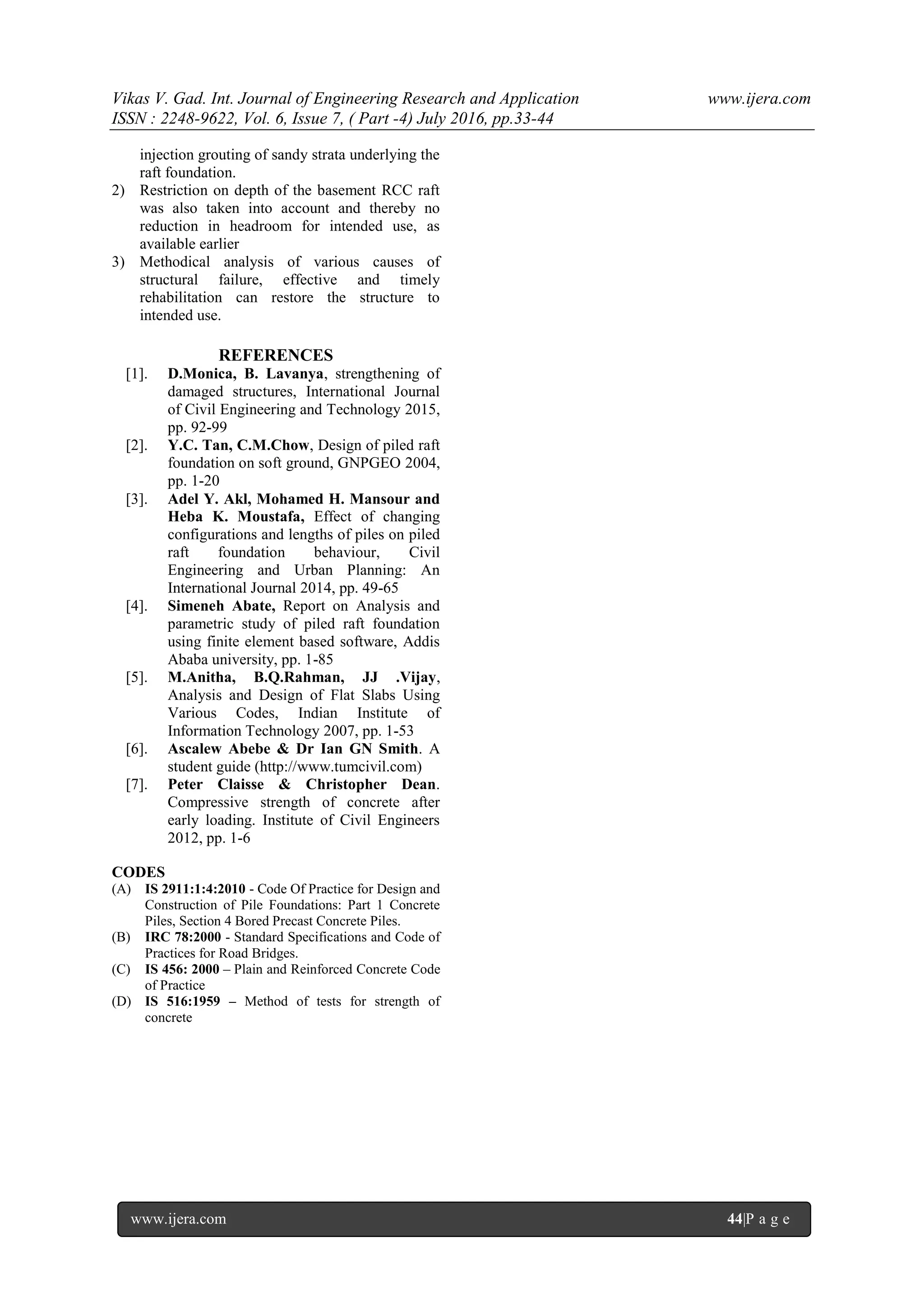 Vikas V. Gad. Int. Journal of Engineering Research and Application www.ijera.com
ISSN : 2248-9622, Vol. 6, Issue 7, ( Part -4) July 2016, pp.33-44
www.ijera.com 44|P a g e
injection grouting of sandy strata underlying the
raft foundation.
2) Restriction on depth of the basement RCC raft
was also taken into account and thereby no
reduction in headroom for intended use, as
available earlier
3) Methodical analysis of various causes of
structural failure, effective and timely
rehabilitation can restore the structure to
intended use.
REFERENCES
[1]. D.Monica, B. Lavanya, strengthening of
damaged structures, International Journal
of Civil Engineering and Technology 2015,
pp. 92-99
[2]. Y.C. Tan, C.M.Chow, Design of piled raft
foundation on soft ground, GNPGEO 2004,
pp. 1-20
[3]. Adel Y. Akl, Mohamed H. Mansour and
Heba K. Moustafa, Effect of changing
configurations and lengths of piles on piled
raft foundation behaviour, Civil
Engineering and Urban Planning: An
International Journal 2014, pp. 49-65
[4]. Simeneh Abate, Report on Analysis and
parametric study of piled raft foundation
using finite element based software, Addis
Ababa university, pp. 1-85
[5]. M.Anitha, B.Q.Rahman, JJ .Vijay,
Analysis and Design of Flat Slabs Using
Various Codes, Indian Institute of
Information Technology 2007, pp. 1-53
[6]. Ascalew Abebe & Dr Ian GN Smith. A
student guide (http://www.tumcivil.com)
[7]. Peter Claisse & Christopher Dean.
Compressive strength of concrete after
early loading. Institute of Civil Engineers
2012, pp. 1-6
CODES
(A) IS 2911:1:4:2010 - Code Of Practice for Design and
Construction of Pile Foundations: Part 1 Concrete
Piles, Section 4 Bored Precast Concrete Piles.
(B) IRC 78:2000 - Standard Specifications and Code of
Practices for Road Bridges.
(C) IS 456: 2000 – Plain and Reinforced Concrete Code
of Practice
(D) IS 516:1959 – Method of tests for strength of
concrete
 