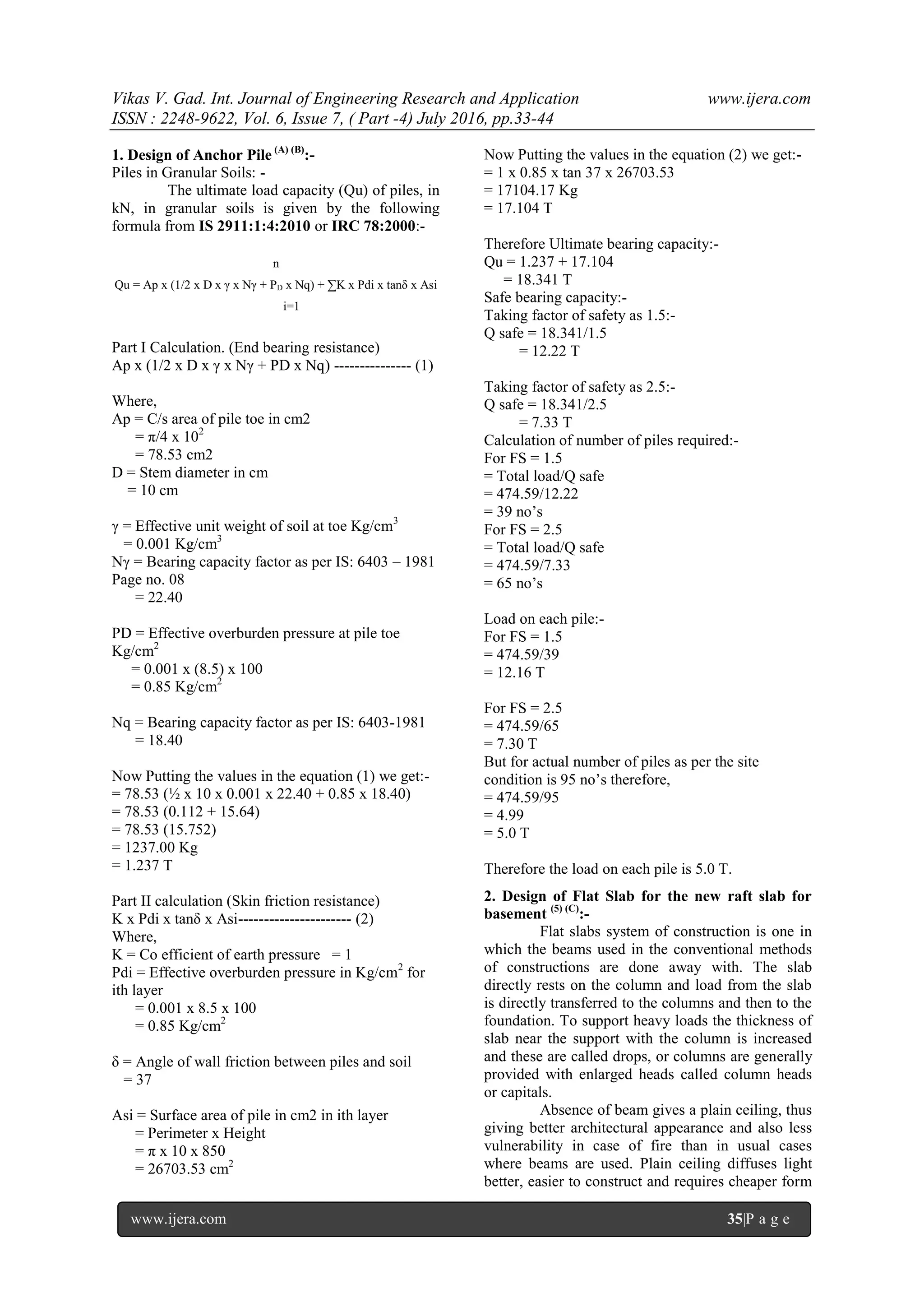 Vikas V. Gad. Int. Journal of Engineering Research and Application www.ijera.com
ISSN : 2248-9622, Vol. 6, Issue 7, ( Part -4) July 2016, pp.33-44
www.ijera.com 35|P a g e
1. Design of Anchor Pile (A) (B)
:-
Piles in Granular Soils: -
The ultimate load capacity (Qu) of piles, in
kN, in granular soils is given by the following
formula from IS 2911:1:4:2010 or IRC 78:2000:-
n
Qu = Ap x (1/2 x D x γ x Nγ + PD x Nq) + ∑K x Pdi x tanδ x Asi
i=1
Part I Calculation. (End bearing resistance)
Ap x (1/2 x D x γ x Nγ + PD x Nq) --------------- (1)
Where,
Ap = C/s area of pile toe in cm2
= π/4 x 102
= 78.53 cm2
D = Stem diameter in cm
= 10 cm
γ = Effective unit weight of soil at toe Kg/cm3
= 0.001 Kg/cm3
Nγ = Bearing capacity factor as per IS: 6403 – 1981
Page no. 08
= 22.40
PD = Effective overburden pressure at pile toe
Kg/cm2
= 0.001 x (8.5) x 100
= 0.85 Kg/cm2
Nq = Bearing capacity factor as per IS: 6403-1981
= 18.40
Now Putting the values in the equation (1) we get:-
= 78.53 (½ x 10 x 0.001 x 22.40 + 0.85 x 18.40)
= 78.53 (0.112 + 15.64)
= 78.53 (15.752)
= 1237.00 Kg
= 1.237 T
Part II calculation (Skin friction resistance)
K x Pdi x tanδ x Asi---------------------- (2)
Where,
K = Co efficient of earth pressure = 1
Pdi = Effective overburden pressure in Kg/cm2
for
ith layer
= 0.001 x 8.5 x 100
= 0.85 Kg/cm2
δ = Angle of wall friction between piles and soil
= 37
Asi = Surface area of pile in cm2 in ith layer
= Perimeter x Height
= π x 10 x 850
= 26703.53 cm2
Now Putting the values in the equation (2) we get:-
= 1 x 0.85 x tan 37 x 26703.53
= 17104.17 Kg
= 17.104 T
Therefore Ultimate bearing capacity:-
Qu = 1.237 + 17.104
= 18.341 T
Safe bearing capacity:-
Taking factor of safety as 1.5:-
Q safe = 18.341/1.5
= 12.22 T
Taking factor of safety as 2.5:-
Q safe = 18.341/2.5
= 7.33 T
Calculation of number of piles required:-
For FS = 1.5
= Total load/Q safe
= 474.59/12.22
= 39 no’s
For FS = 2.5
= Total load/Q safe
= 474.59/7.33
= 65 no’s
Load on each pile:-
For FS = 1.5
= 474.59/39
= 12.16 T
For FS = 2.5
= 474.59/65
= 7.30 T
But for actual number of piles as per the site
condition is 95 no’s therefore,
= 474.59/95
= 4.99
= 5.0 T
Therefore the load on each pile is 5.0 T.
2. Design of Flat Slab for the new raft slab for
basement (5) (C)
:-
Flat slabs system of construction is one in
which the beams used in the conventional methods
of constructions are done away with. The slab
directly rests on the column and load from the slab
is directly transferred to the columns and then to the
foundation. To support heavy loads the thickness of
slab near the support with the column is increased
and these are called drops, or columns are generally
provided with enlarged heads called column heads
or capitals.
Absence of beam gives a plain ceiling, thus
giving better architectural appearance and also less
vulnerability in case of fire than in usual cases
where beams are used. Plain ceiling diffuses light
better, easier to construct and requires cheaper form
 