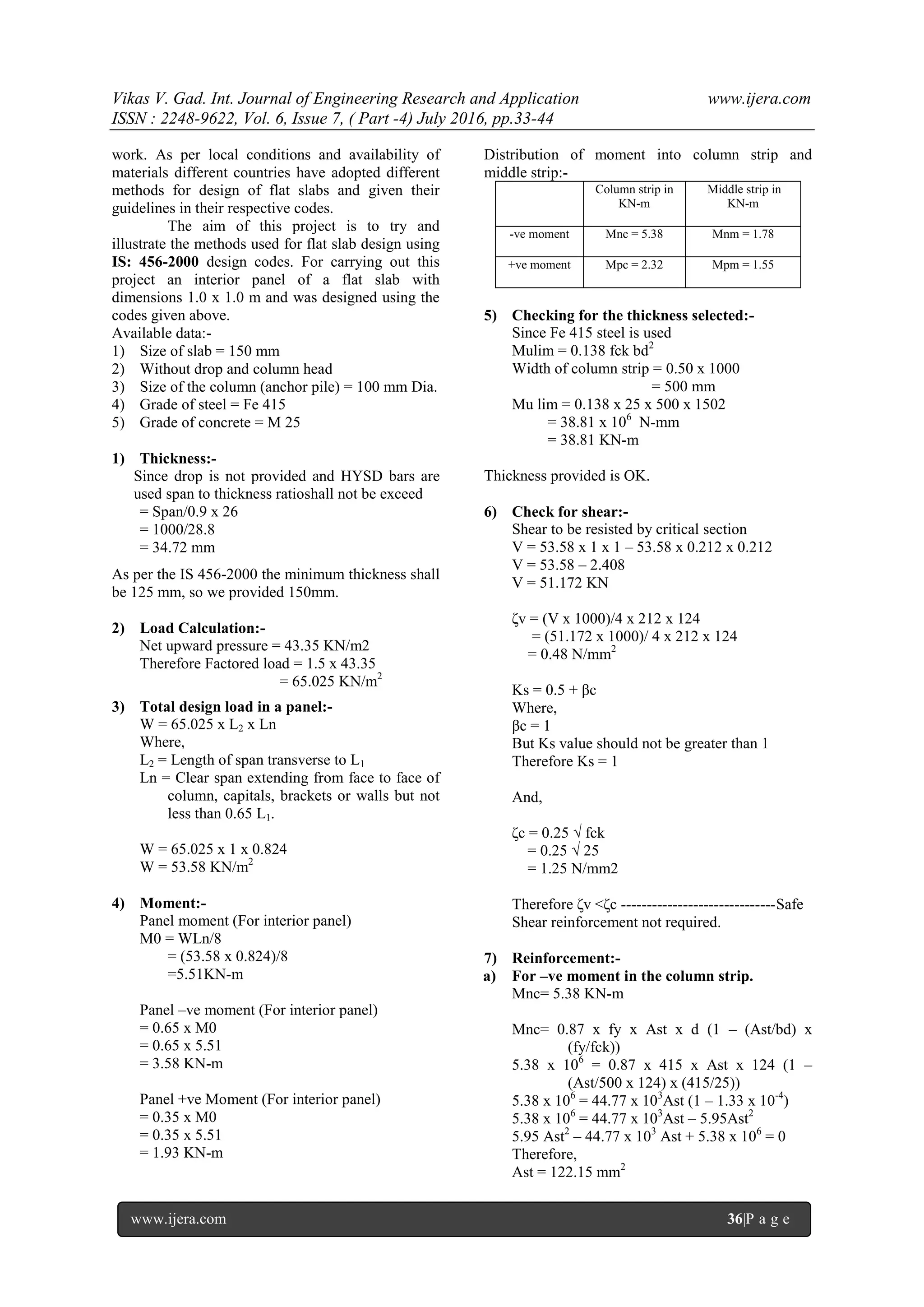 Vikas V. Gad. Int. Journal of Engineering Research and Application www.ijera.com
ISSN : 2248-9622, Vol. 6, Issue 7, ( Part -4) July 2016, pp.33-44
www.ijera.com 36|P a g e
work. As per local conditions and availability of
materials different countries have adopted different
methods for design of flat slabs and given their
guidelines in their respective codes.
The aim of this project is to try and
illustrate the methods used for flat slab design using
IS: 456-2000 design codes. For carrying out this
project an interior panel of a flat slab with
dimensions 1.0 x 1.0 m and was designed using the
codes given above.
Available data:-
1) Size of slab = 150 mm
2) Without drop and column head
3) Size of the column (anchor pile) = 100 mm Dia.
4) Grade of steel = Fe 415
5) Grade of concrete = M 25
1) Thickness:-
Since drop is not provided and HYSD bars are
used span to thickness ratioshall not be exceed
= Span/0.9 x 26
= 1000/28.8
= 34.72 mm
As per the IS 456-2000 the minimum thickness shall
be 125 mm, so we provided 150mm.
2) Load Calculation:-
Net upward pressure = 43.35 KN/m2
Therefore Factored load = 1.5 x 43.35
= 65.025 KN/m2
3) Total design load in a panel:-
W = 65.025 x L2 x Ln
Where,
L2 = Length of span transverse to L1
Ln = Clear span extending from face to face of
column, capitals, brackets or walls but not
less than 0.65 L1.
W = 65.025 x 1 x 0.824
W = 53.58 KN/m2
4) Moment:-
Panel moment (For interior panel)
M0 = WLn/8
= (53.58 x 0.824)/8
=5.51KN-m
Panel –ve moment (For interior panel)
= 0.65 x M0
= 0.65 x 5.51
= 3.58 KN-m
Panel +ve Moment (For interior panel)
= 0.35 x M0
= 0.35 x 5.51
= 1.93 KN-m
Distribution of moment into column strip and
middle strip:-
Column strip in
KN-m
Middle strip in
KN-m
-ve moment Mnc = 5.38 Mnm = 1.78
+ve moment Mpc = 2.32 Mpm = 1.55
5) Checking for the thickness selected:-
Since Fe 415 steel is used
Mulim = 0.138 fck bd2
Width of column strip = 0.50 x 1000
= 500 mm
Mu lim = 0.138 x 25 x 500 x 1502
= 38.81 x 106
N-mm
= 38.81 KN-m
Thickness provided is OK.
6) Check for shear:-
Shear to be resisted by critical section
V = 53.58 x 1 x 1 – 53.58 x 0.212 x 0.212
V = 53.58 – 2.408
V = 51.172 KN
δv = (V x 1000)/4 x 212 x 124
= (51.172 x 1000)/ 4 x 212 x 124
= 0.48 N/mm2
Ks = 0.5 + βc
Where,
βc = 1
But Ks value should not be greater than 1
Therefore Ks = 1
And,
δc = 0.25 √ fck
= 0.25 √ 25
= 1.25 N/mm2
Therefore δv <δc ------------------------------Safe
Shear reinforcement not required.
7) Reinforcement:-
a) For –ve moment in the column strip.
Mnc= 5.38 KN-m
Mnc= 0.87 x fy x Ast x d (1 – (Ast/bd) x
(fy/fck))
5.38 x 106
= 0.87 x 415 x Ast x 124 (1 –
(Ast/500 x 124) x (415/25))
5.38 x 106
= 44.77 x 103
Ast (1 – 1.33 x 10-4
)
5.38 x 106
= 44.77 x 103
Ast – 5.95Ast2
5.95 Ast2
– 44.77 x 103
Ast + 5.38 x 106
= 0
Therefore,
Ast = 122.15 mm2
 