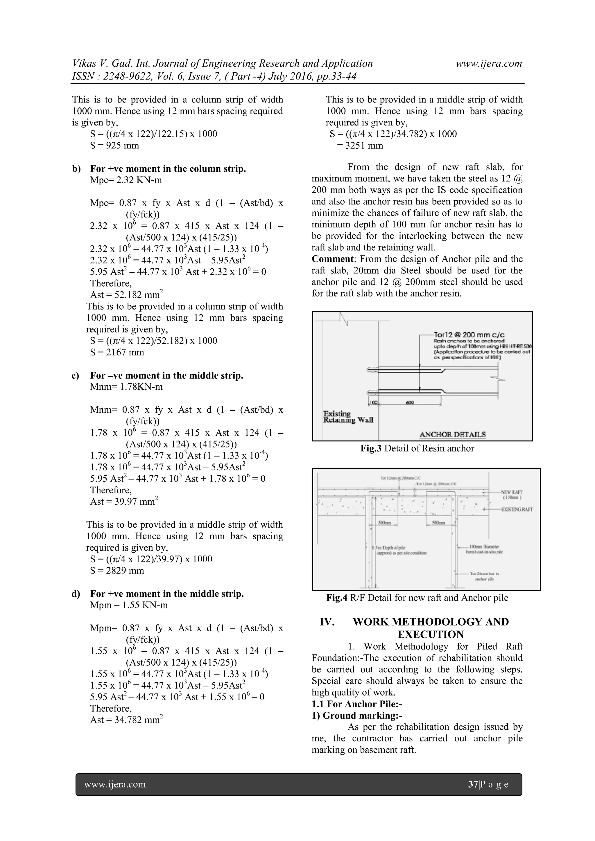 Vikas V. Gad. Int. Journal of Engineering Research and Application www.ijera.com
ISSN : 2248-9622, Vol. 6, Issue 7, ( Part -4) July 2016, pp.33-44
www.ijera.com 37|P a g e
This is to be provided in a column strip of width
1000 mm. Hence using 12 mm bars spacing required
is given by,
S = ((π/4 x 122)/122.15) x 1000
S = 925 mm
b) For +ve moment in the column strip.
Mpc= 2.32 KN-m
Mpc= 0.87 x fy x Ast x d (1 – (Ast/bd) x
(fy/fck))
2.32 x 106
= 0.87 x 415 x Ast x 124 (1 –
(Ast/500 x 124) x (415/25))
2.32 x 106
= 44.77 x 103
Ast (1 – 1.33 x 10-4
)
2.32 x 106
= 44.77 x 103
Ast – 5.95Ast2
5.95 Ast2
– 44.77 x 103
Ast + 2.32 x 106
= 0
Therefore,
Ast = 52.182 mm2
This is to be provided in a column strip of width
1000 mm. Hence using 12 mm bars spacing
required is given by,
S = ((π/4 x 122)/52.182) x 1000
S = 2167 mm
c) For –ve moment in the middle strip.
Mnm= 1.78KN-m
Mnm= 0.87 x fy x Ast x d (1 – (Ast/bd) x
(fy/fck))
1.78 x 106
= 0.87 x 415 x Ast x 124 (1 –
(Ast/500 x 124) x (415/25))
1.78 x 106
= 44.77 x 103
Ast (1 – 1.33 x 10-4
)
1.78 x 106
= 44.77 x 103
Ast – 5.95Ast2
5.95 Ast2
– 44.77 x 103
Ast + 1.78 x 106
= 0
Therefore,
Ast = 39.97 mm2
This is to be provided in a middle strip of width
1000 mm. Hence using 12 mm bars spacing
required is given by,
S = ((π/4 x 122)/39.97) x 1000
S = 2829 mm
d) For +ve moment in the middle strip.
Mpm = 1.55 KN-m
Mpm= 0.87 x fy x Ast x d (1 – (Ast/bd) x
(fy/fck))
1.55 x 106
= 0.87 x 415 x Ast x 124 (1 –
(Ast/500 x 124) x (415/25))
1.55 x 106
= 44.77 x 103
Ast (1 – 1.33 x 10-4
)
1.55 x 106
= 44.77 x 103
Ast – 5.95Ast2
5.95 Ast2
– 44.77 x 103
Ast + 1.55 x 106
= 0
Therefore,
Ast = 34.782 mm2
This is to be provided in a middle strip of width
1000 mm. Hence using 12 mm bars spacing
required is given by,
S = ((π/4 x 122)/34.782) x 1000
= 3251 mm
From the design of new raft slab, for
maximum moment, we have taken the steel as 12 @
200 mm both ways as per the IS code specification
and also the anchor resin has been provided so as to
minimize the chances of failure of new raft slab, the
minimum depth of 100 mm for anchor resin has to
be provided for the interlocking between the new
raft slab and the retaining wall.
Comment: From the design of Anchor pile and the
raft slab, 20mm dia Steel should be used for the
anchor pile and 12 @ 200mm steel should be used
for the raft slab with the anchor resin.
Fig.3 Detail of Resin anchor
Fig.4 R/F Detail for new raft and Anchor pile
IV. WORK METHODOLOGY AND
EXECUTION
1. Work Methodology for Piled Raft
Foundation:-The execution of rehabilitation should
be carried out according to the following steps.
Special care should always be taken to ensure the
high quality of work.
1.1 For Anchor Pile:-
1) Ground marking:-
As per the rehabilitation design issued by
me, the contractor has carried out anchor pile
marking on basement raft.
 