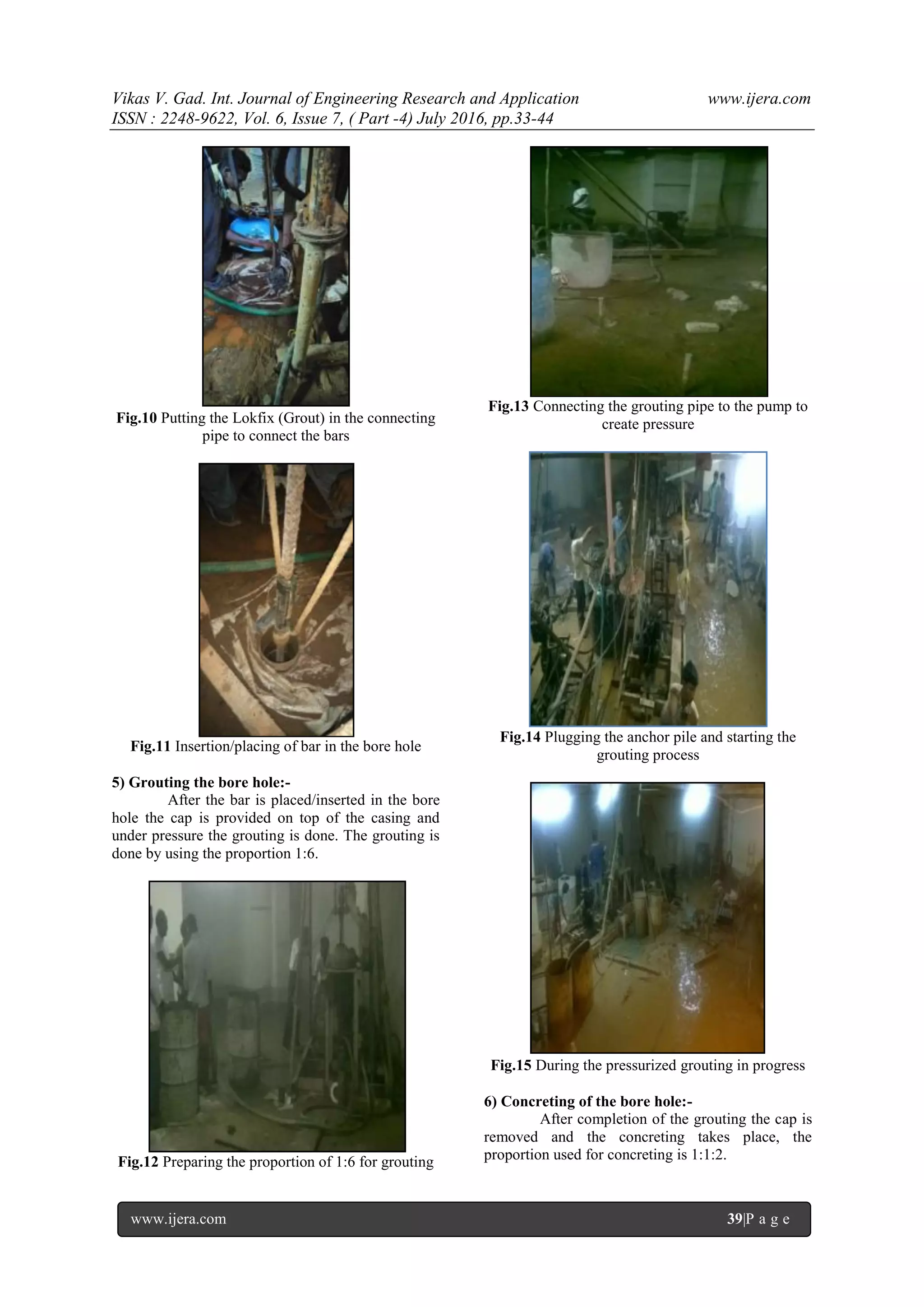 Vikas V. Gad. Int. Journal of Engineering Research and Application www.ijera.com
ISSN : 2248-9622, Vol. 6, Issue 7, ( Part -4) July 2016, pp.33-44
www.ijera.com 39|P a g e
Fig.10 Putting the Lokfix (Grout) in the connecting
pipe to connect the bars
Fig.11 Insertion/placing of bar in the bore hole
5) Grouting the bore hole:-
After the bar is placed/inserted in the bore
hole the cap is provided on top of the casing and
under pressure the grouting is done. The grouting is
done by using the proportion 1:6.
Fig.12 Preparing the proportion of 1:6 for grouting
Fig.13 Connecting the grouting pipe to the pump to
create pressure
Fig.14 Plugging the anchor pile and starting the
grouting process
Fig.15 During the pressurized grouting in progress
6) Concreting of the bore hole:-
After completion of the grouting the cap is
removed and the concreting takes place, the
proportion used for concreting is 1:1:2.
 