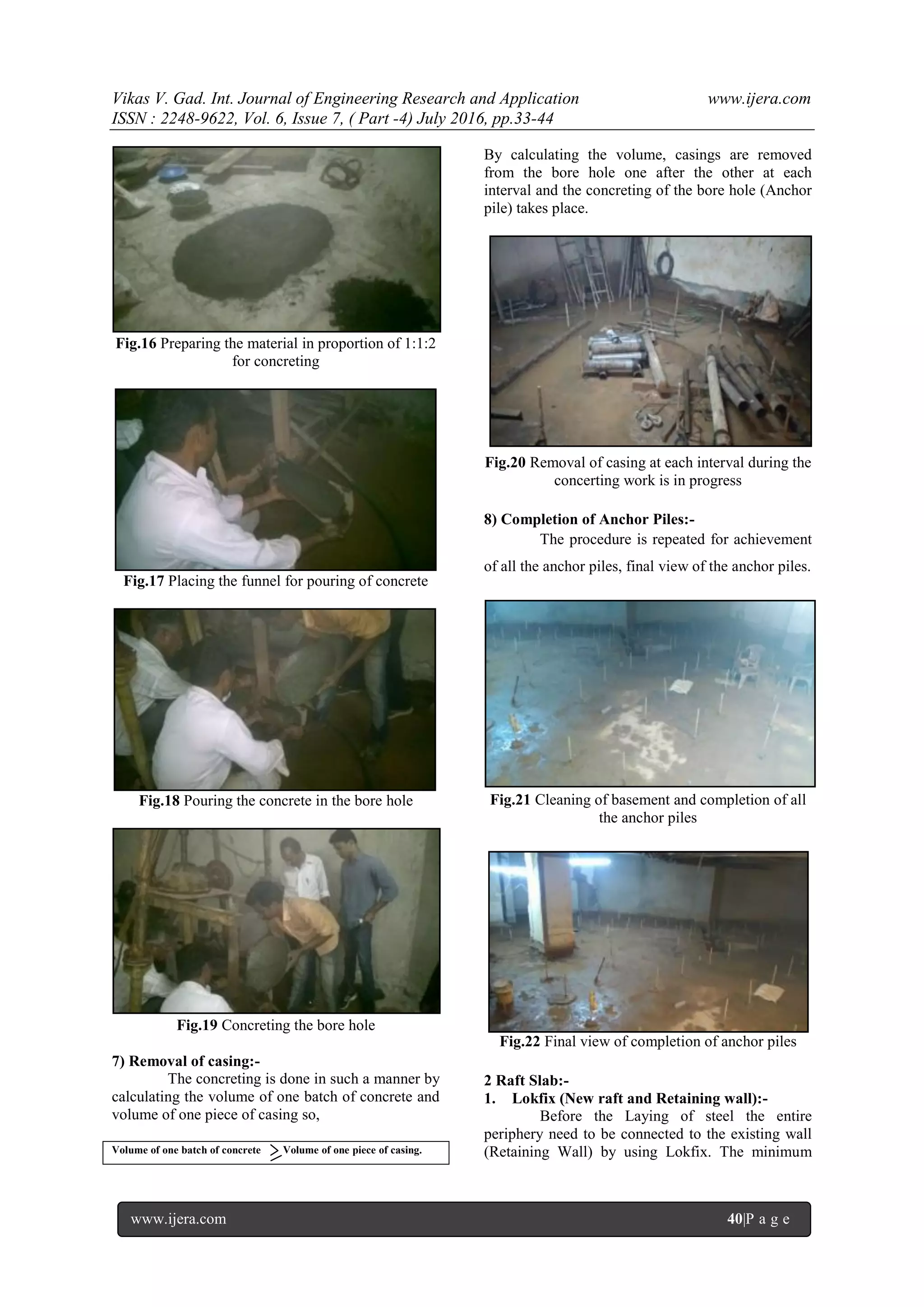 Vikas V. Gad. Int. Journal of Engineering Research and Application www.ijera.com
ISSN : 2248-9622, Vol. 6, Issue 7, ( Part -4) July 2016, pp.33-44
www.ijera.com 40|P a g e
Fig.16 Preparing the material in proportion of 1:1:2
for concreting
Fig.17 Placing the funnel for pouring of concrete
Fig.18 Pouring the concrete in the bore hole
Fig.19 Concreting the bore hole
7) Removal of casing:-
The concreting is done in such a manner by
calculating the volume of one batch of concrete and
volume of one piece of casing so,
Volume of one batch of concrete Volume of one piece of casing.
By calculating the volume, casings are removed
from the bore hole one after the other at each
interval and the concreting of the bore hole (Anchor
pile) takes place.
Fig.20 Removal of casing at each interval during the
concerting work is in progress
8) Completion of Anchor Piles:-
The procedure is repeated for achievement
of all the anchor piles, final view of the anchor piles.
Fig.21 Cleaning of basement and completion of all
the anchor piles
Fig.22 Final view of completion of anchor piles
2 Raft Slab:-
1. Lokfix (New raft and Retaining wall):-
Before the Laying of steel the entire
periphery need to be connected to the existing wall
(Retaining Wall) by using Lokfix. The minimum
 