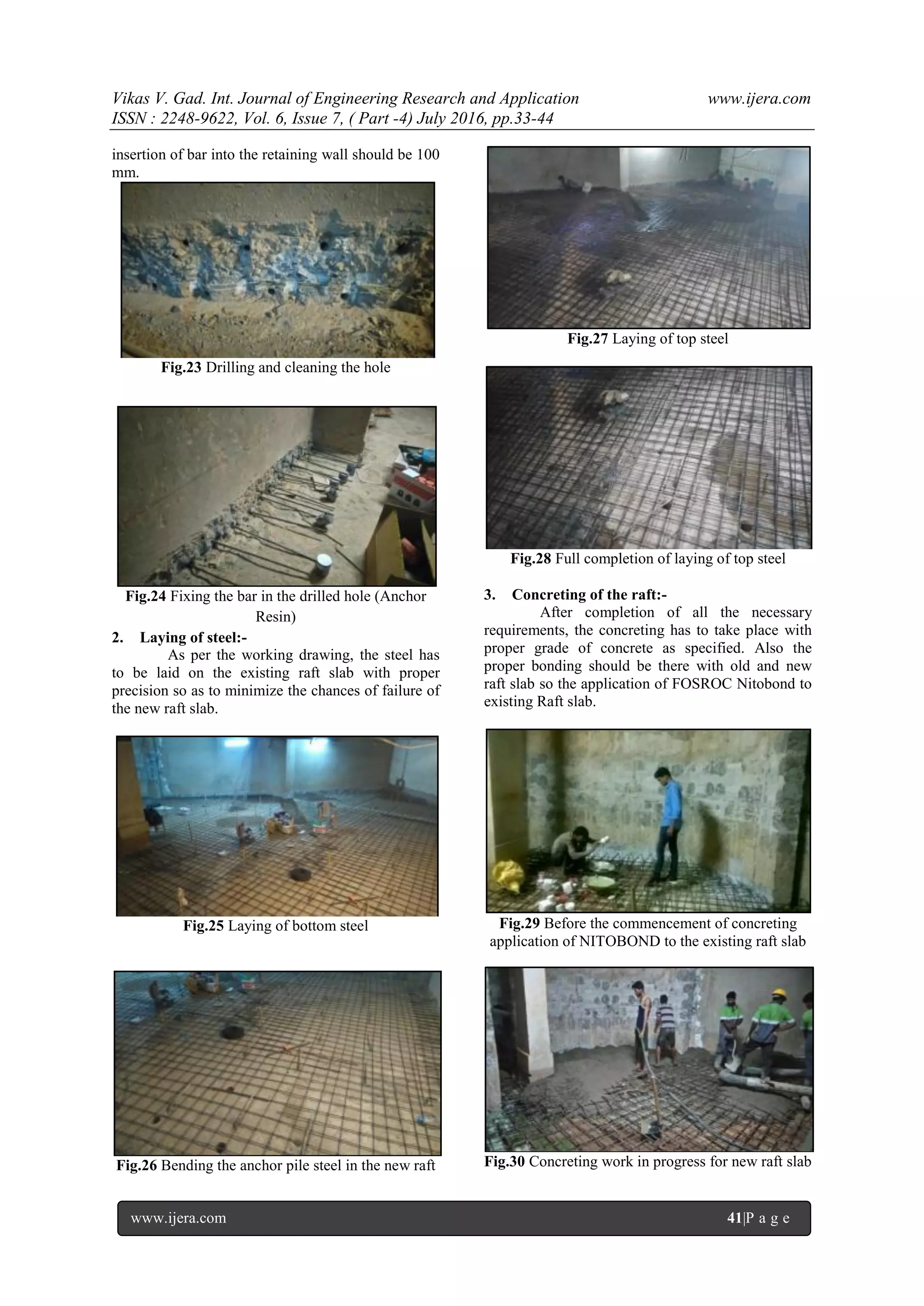 Vikas V. Gad. Int. Journal of Engineering Research and Application www.ijera.com
ISSN : 2248-9622, Vol. 6, Issue 7, ( Part -4) July 2016, pp.33-44
www.ijera.com 41|P a g e
insertion of bar into the retaining wall should be 100
mm.
Fig.23 Drilling and cleaning the hole
Fig.24 Fixing the bar in the drilled hole (Anchor
Resin)
2. Laying of steel:-
As per the working drawing, the steel has
to be laid on the existing raft slab with proper
precision so as to minimize the chances of failure of
the new raft slab.
Fig.25 Laying of bottom steel
Fig.26 Bending the anchor pile steel in the new raft
Fig.27 Laying of top steel
Fig.28 Full completion of laying of top steel
3. Concreting of the raft:-
After completion of all the necessary
requirements, the concreting has to take place with
proper grade of concrete as specified. Also the
proper bonding should be there with old and new
raft slab so the application of FOSROC Nitobond to
existing Raft slab.
Fig.29 Before the commencement of concreting
application of NITOBOND to the existing raft slab
Fig.30 Concreting work in progress for new raft slab
 