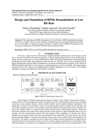International Journal of Engineering Research and Development
e-ISSN: 2278-067X, p-ISSN: 2278-800X, www.ijerd.com
Volume 6, Issue 7 (April 2013), PP. 28-31
28
Design and Simulation of BPSK Demodulation at Low
Bit Rate
Nehal.A.Ranabhatt1
, Sudhir Agarwal2
, Priyesh.P.Gandhi3
1
PG student,Laljibhai Chaturbhai Institute of Technology,Bhandu
2
Head, DCTD, Space Application Center,ISRO,Ahmedabad
3
Assistant Professor, Laljibhai Chaturbhai Institute of Technology, Bhandu
Abstract:- This paper presents BPSK Demodulation at Low Bit Rate. BPSK demodulation designed
such that has 4 inputs: Bit rate, Carrier frequency, Sampling frequency and Input modulated Bit stream
are user controllable. In future this design will help to compare results of BPSK Demodulation that
was going to implement on STRATIX III FPGA Dsp Development Board.
Keywords:- BPSK, FPGA, Low Bit Rate, BPSK Demodulation, Bits per second.
I. INTRODUCTION
Now days, a major transition from analog to digital modulation techniques has occurred and it can be
seen in all areas of satellite communications systems. A digital communication system is more reliable than an
analog. The aim of the paper is to create a BPSK (Binary Phase Shift Keying) Demodulator which demodulates
the Modulated signal comes from Modulator which has Bit rate 1200 bps. First we give Introduction about
BPSK Demodulation and then BPSK Demodulation is designed and Implemented in Matlab. In this Design of
BPSK Demodulation Bit Rate, Carrier frequency, sampling frequency are User controllable. This paper presents
extended work of RTL Design and Implementation of BPSK Modulation at Low Bit Rate .In this BPSK
Modulation is Design and Implement at low Bit Rate 1200 bps[1].
II. THEORETICAL BACKGROUNDS
DIGITAL COMMUNICATION SYSTEM
Fig.1: Digital Communication System [2]
Block Diagram of Digital Communication System is shown in Fig.1.Digital communication system is
mainly divided in two parts digital and analog. The digital part of this communication system consists of digital
source/user, source encoder/ decoder, channel encoder/ decoder and the digital modulator/ demodulator. The
analog part is consist of the transmitter, receiver, the channel models and noise models [3].The message to be
sent is from a digital source then source encoder accepts the digital data and prepares the source messages. The
role of the channel encoder is to map the input symbol sequence into an output symbol sequence. The binary
information obtained at the output of the channel encoder is than passed to a digital modulator which serves as
interface with the communication channel. The main purpose of the modulator is to translate the discrete
symbols into an analog waveform that can be transmitted over the channel [4], [5]. In the receiver, the reverse
signal processing happens. A channel is the physical medium that carries a signal between the transmitter and
the receiver. The signal is corrupted with noise whatever the medium used for transmission The digital data is
transmitted between the transmitter and the receiver by varying a physical characteristic of a sinusoidal carrier,
either the frequency or the phase or the amplitude in our case sinusoidal carrier is vary according to phase. This
 