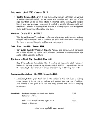Interpaving April 2013 – January 2015
• Quality Control/Labourer: I was the quality control technician for various
MTO jobs where I handled core extraction and sampling and I was part of the
pipe crew team where we installed and maintained storm, sanitary, and weeper
lines. I operated whatever equipment I needed to get the job done right and
efficiently. I handled surveying in the process of reading layouts, handling grade
shots, and the planning of installing new lines.
Wal-Mart October 2011 - April 2013
• Tire/Lube Express Technician: Performed oil changes, undercoatings and tire
changes. Troubleshooted vehicle problems with customers while also monitoring
the rights to ammunition sales and licensing registrations.
Future Shop June 2009 - October 2011
• Car Audio Installer/Product Expert: Planned and performed all car audio
installations offered by Future Shop. Assisted customers in choosing what car
audio system was right for them.
The Source by Circuit City June 2008- May 2009
• Key Holder/Sales Associate: Here I excelled at electronic retail. Where I
handled everything from ordering parts to vendor returns. I also acted as one of
the stores key holders and was in charge of supervising and training new staff.
Greenwater Ontario Park May 2006 - September 2006
• Labourer/Gatekeeper: Took part in the upkeep of the park such as cutting
grass, clearing trails, picking up garbage and keeping the park safe of wildlife.
Also worked in the gatehouse and sold daily permits and seasonal camping
agreements.
Education: Northern College and Vocational School 2012
Police Foundations
Ecole Secondaire Cochrane High School 2009
Grade 12 Diploma
- References available upon request –
 