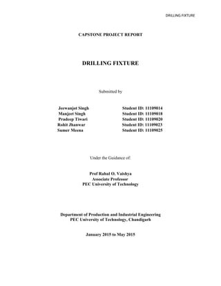DRILLING FIXTURE
CAPSTONE PROJECT REPORT
DRILLING FIXTURE
Submitted by
Jeewanjot Singh Student ID: 11109014
Manjeet Singh Student ID: 11109018
Pradeep Tiwari Student ID: 11109020
Rohit Jhanwar Student ID: 11109023
Sumer Meena Student ID: 11109025
Under the Guidance of:
Prof Rahul O. Vaishya
Associate Professor
PEC University of Technology
Department of Production and Industrial Engineering
PEC University of Technology, Chandigarh
January 2015 to May 2015
 