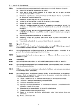 N.T.E. E.60 CONCRETO ARMADO
2
1.2.2.4 Los planos del proyecto estructural deberán contener como mínimo la siguiente información:
(a) Relación de las Normas empleadas en el diseño.
(b) Carga viva y otras cargas utilizadas en el diseño. De ser el caso, la carga
correspondiente a la tabiquería móvil.
(c) Resistencia especificada a la compresión del concreto. De ser el caso, se precisarán
las resistencias a edades específicas.
(d) Resistencia especificada o tipo de acero del refuerzo.
(e) Tamaño, localización y refuerzo de todos los elementos estructurales.
(f) Detalles de anclajes y empalmes del refuerzo.
(g) Ubicación y detallado de todas las juntas de separación con edificaciones vecinas. De
ser el caso, se indicarán los detalles y las ubicaciones de las juntas de contracción o
expansión.
(h) Características de la albañilería, mortero y los detalles de refuerzo de acuerdo a la NTE
E.070 Albañilería. De ser el caso, detalles de unión o separación de los muros o tabiques
de albañilería.
(i) Magnitud y localización de las fuerzas de preesforzado.
(j) Resistencia mínima a compresión del concreto en el momento de aplicación del
postensado.
(k) Secuencia de aplicación de las fuerzas en los tendones de postensado.
1.2.3 Ejecución de la obra
1.2.3.1 Para la ejecución de la obra, el Constructor designará al Ingeniero Civil Colegiado que actuará
como Ingeniero Residente de la Obra y que lo representará en ella.
1.2.3.2 El Constructor ejecutará los trabajos requeridos en la obra de acuerdo a lo indicado en la
presente Norma, los planos y las especificaciones técnicas.
1.2.3.3 Las ocurrencias técnicas de la obra se registrarán en el Cuaderno de Obra, de acuerdo a lo
indicado en 1.2.4.4.
1.2.4 Supervisión
1.2.4.1 La Supervisión será seleccionada por el propietario para representarlo ante el Constructor.
1.2.4.2 La Supervisión tendrá el derecho y la obligación de hacer cumplir la presente Norma, los planos
y las especificaciones técnicas.
1.2.4.3 El Constructor proporcionará a la supervisión todas las facilidades que requiera en la obra para
el cumplimiento de sus obligaciones.
1.2.4.4 La Supervisión llevará el control del Cuaderno de Obra, en el cual registrará las ocurrencias
técnicas. En lo correspondiente a los elementos de concreto armado, los registros de
supervisión deben incluir como mínimo:
(a) Calidad y dosificación de los materiales del concreto y la resistencia del concreto.
(b) Colocación y remoción de encofrado y apuntalamientos.
(c) Colocación del refuerzo y anclajes.
(d) Mezclado, ubicación de las tandas de concreto en la estructura y procedimientos de
colocación y curado del concreto.
(e) Secuencia de montaje y conexión de elementos prefabricados.
(f) Tensado de los tendones del preesforzado.
(g) Cargas de construcción significativa aplicada sobre pisos, muros u otros elementos
terminados.
(h) Avance general de la obra.
 