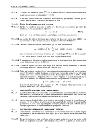 N.T.E. E.60 CONCRETO ARMADO
92
11.10.8 Donde Vu sea mayor que 0,085 f c Acw
 el refuerzo del muro para resistir el cortante debe
proporcionarse según lo estipulado en 11.10.10.
11.10.9 El refuerzo vertical distribuido no necesita estar confinado por estribos a menos que su
cuantía referida al área total de concreto exceda de 0,01.
11.10.10 Diseño del refuerzo para cortante en muros
11.10.10.1 Donde Vu exceda la resistencia al corte Vc, deberá proveerse refuerzo por corte. La
resistencia Vs se calculará con la expresión:
Vs Acw h fy
  (11-31)
donde h
 es la cuantía de refuerzo horizontal para cortante con espaciamiento s.
11.10.10.2 La cuantía de refuerzo horizontal para cortante no debe ser menor que 0,0025 y su
espaciamiento no debe exceder tres veces el espesor del muro ni de 400 mm.
11.10.10.3 La cuantía de refuerzo vertical para cortante, v
 , no debe ser menor que:
 
0,0025 0,5 2,5 0,0025 0,0025
m
m
h
v h
      
 
 
 

(11-32)
pero no necesita ser mayor que el valor de h
 requerido por 11.10.10.1. En la ecuación
(11-32), hm es la altura total del muro y m
 es la longitud total del muro.
11.10.10.4 El espaciamiento del refuerzo vertical para cortante no debe exceder no debe exceder tres
veces el espesor del muro ni de 400 mm.
11.10.10.5 Cuando el espesor del muro sea mayor que 200 mm deberá distribuirse el refuerzo
horizontal y vertical por cortante en las dos caras del muro.
11.10.10.6 Todas las juntas de construcción en los muros estructurales deben cumplir con lo indicado
en 6.4. El refuerzo vertical distribuido en el alma del muro debe asegurar una adecuada
resistencia al corte por fricción en todas las juntas de acuerdo a lo indicado en 11.7.4. Podrá
incluirse la compresión neta permanente, Nu, a través del plano de cortante como aditiva a la
fuerza en el refuerzo. En este caso, la resistencia a corte por fricción se calculará con:
 Vn =   (Nu + Av fy) con  = 0.85
El coeficiente de fricción () debe ajustarse a 11.7.4. Se deberá indicar claramente en los
planos el detalle de la junta y su tratamiento.
11.11 TRANSMISIÓN DE MOMENTOS A LAS COLUMNAS
11.11.1 Cuando se transmitan momentos en las conexiones hacia las columnas desde los elementos
de la estructura, el cortante que se derive de la transmisión de momento debe tomarse en
consideración en el diseño del refuerzo transversal de las columnas.
11.11.2 Las conexiones (nudos) deben tener refuerzo transversal no menor al requerido por la
ecuación (11-13) dentro de la columna a una altura igual a la del elemento de mayor peralte
que concurra al nudo. Este requisito podrá obviarse cuando el nudo esté confinado en sus
lados por vigas o losas de aproximadamente igual peralte. Véase 7.9.
11.12 DISPOSICIONES ESPECIALES PARA LOSAS Y ZAPATAS
11.12.1 La resistencia a cortante de losas y zapatas en la cercanía de las columnas, de las cargas
concentradas o de las reacciones está regida por la más severa de las siguientes dos
condiciones:
11.12.1.1 Comportamiento como viga, en el cual la losa o zapata actúa como una viga ancha en tal
forma que las grietas diagonales potenciales se extenderían en un plano que abarca todo el
 