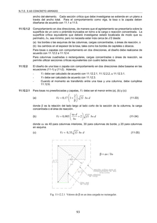 N.T.E. E.60 CONCRETO ARMADO
93
ancho del elemento. Cada sección crítica que debe investigarse se extiende en un plano a
través del ancho total. Para el comportamiento como viga, la losa o la zapata deben
diseñarse de acuerdo con 11.1 a 11.5.
11.12.1.2 Comportamiento en dos direcciones, de manera que el agrietamiento se presentaría sobre la
superficie de un cono o pirámide truncados en torno a la carga o reacción concentrada. La
superficie crítica equivalente que deberá investigarse estará localizada de modo que su
perímetro, bo, sea mínimo, pero no necesita estar más cerca de d/2 desde:
(a) los bordes o las esquinas de las columnas, cargas concentradas, o áreas de reacción, o
(b) los cambios en el espesor de la losa, tales como los bordes de capiteles o ábacos.
Para losas o zapatas con comportamiento en dos direcciones, el diseño debe realizarse de
acuerdo con 11.12.2 a 11.12.4.
Para columnas cuadradas o rectangulares, cargas concentradas o áreas de reacción, se
permite utilizar secciones críticas equivalentes con cuatro lados rectos.
11.12.2 El diseño de una losa o zapata con comportamiento en dos direcciones debe basarse en las
ecuaciones (11-1) y (11-2). Además:
- Vc debe ser calculado de acuerdo con 11.12.2.1, 11.12.2.2, u 11.12.3.1.
- Vs debe ser calculado de acuerdo con 11.12.3.
- Cuando el momento es transferido entre una losa y una columna, debe cumplirse
11.12.6.
11.12.2.1 Para losas no preesforzadas y zapatas, Vc debe ser el menor entre (a), (b) y (c):
(a)
2
0,17 1 o
Vc f c b d

 

 
 
 
(11-33)
donde  es la relación del lado largo al lado corto de la sección de la columna, la carga
concentrada o el área de reacción.
(b) 0,083 2
s
o
o
d
Vc f c b d
b


 
 
 
 
(11-34)
donde s es 40 para columnas interiores, 30 para columnas de borde, y 20 para columnas
en esquina.
(c) 0,33 o
Vc f c b d

 (11-35)
Fig. 11-12.2.1 Valores de  en un área cargada no rectangular.
an / bn
 