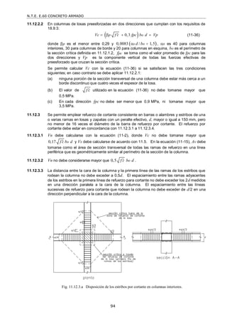 N.T.E. E.60 CONCRETO ARMADO
94
11.12.2.2 En columnas de losas preesforzadas en dos direcciones que cumplan con los requisitos de
18.9.3:
 
0,3
p o
Vc f c fpc b d Vp

    (11-36)
donde p es el menor entre 0,29 y  
0,0083 / 1,5
s o
d b 
 , s es 40 para columnas
interiores, 30 para columnas de borde y 20 para columnas en esquina, bo es el perímetro de
la sección crítica definida en 11.12.1.2, pc
f se toma como el valor promedio de fpc para las
dos direcciones y Vp es la componente vertical de todas las fuerzas efectivas de
preesforzado que cruzan la sección crítica.
Se permite calcular Vc con la ecuación (11-36) si se satisfacen las tres condiciones
siguientes; en caso contrario se debe aplicar 11.12.2.1:
(a) ninguna porción de la sección transversal de una columna debe estar más cerca a un
borde discontinuo que cuatro veces el espesor de la losa.
(b) El valor de f c
 utilizado en la ecuación (11-36) no debe tomarse mayor que
0,5 MPa.
(c) En cada dirección fpc no debe ser menor que 0,9 MPa, ni tomarse mayor que
3,5 MPa.
11.12.3 Se permite emplear refuerzo de cortante consistente en barras o alambres y estribos de una
o varias ramas en losas y zapatas con un peralte efectivo, d, mayor o igual a 150 mm, pero
no menor de 16 veces el diámetro de la barra de refuerzo por cortante. El refuerzo por
cortante debe estar en concordancia con 11.12.3.1 a 11.12.3.4.
11.12.3.1 Vn debe calcularse con la ecuación (11-2), donde Vc no debe tomarse mayor que
0,17 o
f c b d
 y Vs debe calcularse de acuerdo con 11.5. En la ecuación (11-15), Av debe
tomarse como el área de sección transversal de todas las ramas de refuerzo en una línea
periférica que es geométricamente similar al perímetro de la sección de la columna.
11.12.3.2 Vn no debe considerarse mayor que 0,5 o
f c b d
 .
11.12.3.3 La distancia entre la cara de la columna y la primera línea de las ramas de los estribos que
rodean la columna no debe exceder a 0,5d. El espaciamiento entre las ramas adyacentes
de los estribos en la primera línea de refuerzo para cortante no debe exceder los 2d medidos
en una dirección paralela a la cara de la columna. El espaciamiento entre las líneas
sucesivas de refuerzo para cortante que rodean la columna no debe exceder de d/2 en una
dirección perpendicular a la cara de la columna.
Fig. 11.12.3.a Disposición de los estribos por cortante en columnas interiores.
 