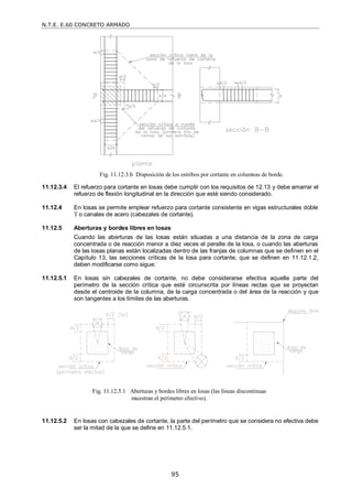 N.T.E. E.60 CONCRETO ARMADO
95
11.12.3.4 El refuerzo para cortante en losas debe cumplir con los requisitos de 12.13 y debe amarrar el
refuerzo de flexión longitudinal en la dirección que esté siendo considerado.
11.12.4 En losas se permite emplear refuerzo para cortante consistente en vigas estructurales doble
T o canales de acero (cabezales de cortante).
11.12.5 Aberturas y bordes libres en losas
Cuando las aberturas de las losas están situadas a una distancia de la zona de carga
concentrada o de reacción menor a diez veces el peralte de la losa, o cuando las aberturas
de las losas planas están localizadas dentro de las franjas de columnas que se definen en el
Capítulo 13, las secciones críticas de la losa para cortante, que se definen en 11.12.1.2,
deben modificarse como sigue:
11.12.5.1 En losas sin cabezales de cortante, no debe considerarse efectiva aquella parte del
perímetro de la sección crítica que esté circunscrita por líneas rectas que se proyectan
desde el centroide de la columna, de la carga concentrada o del área de la reacción y que
son tangentes a los límites de las aberturas.
11.12.5.2 En losas con cabezales de cortante, la parte del perímetro que se considera no efectiva debe
ser la mitad de la que se define en 11.12.5.1.
Fig. 11.12.3.b Disposición de los estribos por cortante en columnas de borde.
Fig. 11.12.5.1 Aberturas y bordes libres en losas (las líneas discontinuas
muestran el perímetro efectivo).
 