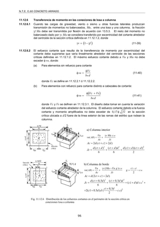 N.T.E. E.60 CONCRETO ARMADO
96
11.12.6 Transferencia de momento en las conexiones de losa a columna
11.12.6.1 Cuando las cargas de gravedad, viento o sismo u otras fuerzas laterales produzcan
transmisión de momentos no balanceados, Mu, entre una losa y una columna, la fracción
f Mu debe ser transmitida por flexión de acuerdo con 13.5.3. El resto del momento no
balanceado dado por v Mu se considera transferido por excentricidad del cortante alrededor
del centroide de la sección crítica definida en 11.12.1.2, donde
 
1
v f
    (11-39)
11.12.6.2 El esfuerzo cortante que resulta de la transferencia de momento por excentricidad del
cortante debe suponerse que varía linealmente alrededor del centroide de las secciones
críticas definidas en 11.12.1.2. El máximo esfuerzo cortante debido a Vu y Mu no debe
exceder  vn, donde:
(a) Para elementos sin refuerzo para cortante
n
o
Vc
v
b d

  (11-40)
donde Vc se define en 11.12.2.1 ó 11.12.2.2.
(b) Para elementos con refuerzo para cortante distinto a cabezales de cortante:
 
n
o
Vc Vs
v
b d
 
  (11-41)
donde Vc y Vs se definen en 11.12.3.1. El diseño debe tomar en cuenta la variación
del esfuerzo cortante alrededor de la columna. El esfuerzo cortante debido a la fuerza
cortante y momento amplificados no debe exceder de 0,17 f c

 en la sección
crítica ubicada a d/2 fuera de la línea exterior de las ramas del estribo que rodean la
columna.
a) Columna interior
Fig. 11.12.6 Distribución de los esfuerzos cortantes en el perímetro de la sección crítica en
conexiones losa a columna
b) Columna de borde
3 3 2
( )
1 2
1 1 2 1
2 ( 2 )
( ) ( ) ( )( )
6 6 2
AB
v
AB
Vu Mu c
vu
Ac Jc
Ac d c c d
d c d c d d d c d c d
Jc



  
   
  
3 3
2
2
1
( )
1 2
1 1
2
1
)
2
(
(2 2 )
( 0,5 ) ( 0,5 )
( )
6 6
0,5
2( 1 0.5 ) ( )
2
AB
AB
AB
AB
d
v
AB
Vu Mu Vu g c c
vu g c
Ac Jc
Ac d c c d
d c d c d d
Jc c d d c
c d
c d d c


 
  
  
 
    

  
 