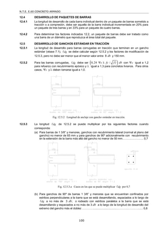 N.T.E. E.60 CONCRETO ARMADO
100
12.4 DESARROLLO DE PAQUETES DE BARRAS
12.4.1 La longitud de desarrollo de cada barra individual dentro de un paquete de barras sometido a
tracción o a compresión, debe ser aquella de la barra individual incrementada en 20% para
un paquete de tres barras y en 33% para un paquete de cuatro barras.
12.4.2 Para determinar los factores indicados 12.2, un paquete de barras debe ser tratado como
una barra de un diámetro que reproduzca el área total del paquete.
12.5 DESARROLLO DE GANCHOS ESTÁNDAR EN TRACCIÓN
12.5.1 La longitud de desarrollo para barras corrugadas en tracción que terminen en un gancho
estándar (véase 7.1), dg
 se debe calcular según 12.5.2 y los factores de modificación de
12.5.3, pero no debe ser menor que el menor valor entre 8 db y 150 mm.
12.5.2 Para las barras corrugadas, dg
 debe ser  
0,24 λ /
e fy f c db

 con e igual a 1,2
para refuerzo con recubrimiento epóxico y  igual a 1,3 para concretos livianos. Para otros
casos, e y  deben tomarse igual a 1,0.
Fig. 12.5.2 Longitud de anclaje con gancho estándar en tracción.
12.5.3 La longitud dg
 de 12.5.2 se puede multiplicar por los siguientes factores cuando
corresponda:
(a) Para barras de 1 3/8‖ y menores, ganchos con recubrimiento lateral (normal al plano del
gancho) no menor de 65 mm y para ganchos de 90º adicionalmente con recubrimiento
en la extensión de la barra más allá del gancho no menor de 50 mm………………….. 0,7
Fig. 12.5.3.a Casos en los que se puede multiplicar dg
 por 0,7
(b) Para ganchos de 90º de barras 1 3/8‖ y menores que se encuentran confinados por
estribos perpendiculares a la barra que se está desarrollando, espaciados a lo largo de
dg
 a no más de 3 db; o rodeado con estribos paralelos a la barra que se está
desarrollando y espaciados a no más de 3 db a lo largo de la longitud de desarrollo del
extremo del gancho más el doblez …………................................………..…………...... 0,8
 
