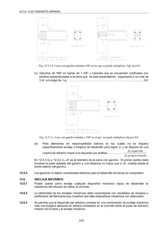 N.T.E. E.60 CONCRETO ARMADO
101
Fig. 12.5.3.b Casos con gancho estándar a 90º en los que se puede multiplicar dg
 por 0,8
(c) Ganchos de 180º en barras de 1 3/8‖ y menores que se encuentran confinados con
estribos perpendiculares a la barra que se está desarrollando, espaciados a no más de
3 db a lo largo de dg
 ……….………………….…………………….…………………...... 0.8
Fig. 12.5.3.c Caso con gancho estándar a 180º en el que se puede multiplicar ldg por 0,8
(d) Para elementos sin responsabilidad sísmica en los cuales no se requiera
específicamente anclaje o longitud de desarrollo para lograr fy y se dispone de una
cuantía de refuerzo mayor a la requerida por análisis…………….
As requerido
As proporcionado
En 12.5.3 b) y 12.5.3 c), db es el diámetro de la barra con gancho. El primer estribo debe
envolver la parte doblada del gancho a una distancia no mayor que 2 db, medida desde el
borde exterior del gancho.
12.5.4 Los ganchos no deben considerarse efectivos para el desarrollo de barras en compresión.
12.6 ANCLAJE MECÁNICO
12.6.1 Puede usarse como anclaje cualquier dispositivo mecánico capaz de desarrollar la
resistencia del refuerzo sin dañar al concreto.
12.6.2 La efectividad de los anclajes mecánicos debe comprobarse con resultados de ensayos o
certificados del fabricante que muestren que tales dispositivos mecánicos son adecuados.
12.6.3 Se permite que el desarrollo del refuerzo consista en una combinación de anclaje mecánico
más una longitud adicional de refuerzo embebido en el concreto entre el punto de esfuerzo
máximo de la barra y el anclaje mecánico.
 
