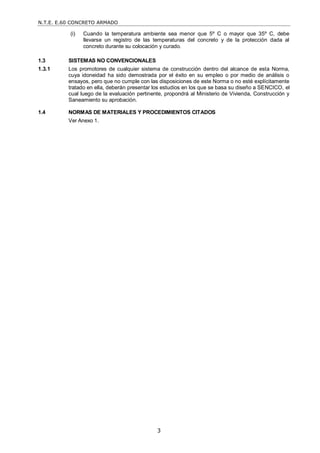 N.T.E. E.60 CONCRETO ARMADO
3
(i) Cuando la temperatura ambiente sea menor que 5º C o mayor que 35º C, debe
llevarse un registro de las temperaturas del concreto y de la protección dada al
concreto durante su colocación y curado.
1.3 SISTEMAS NO CONVENCIONALES
1.3.1 Los promotores de cualquier sistema de construcción dentro del alcance de esta Norma,
cuya idoneidad ha sido demostrada por el éxito en su empleo o por medio de análisis o
ensayos, pero que no cumple con las disposiciones de este Norma o no esté explícitamente
tratado en ella, deberán presentar los estudios en los que se basa su diseño a SENCICO, el
cual luego de la evaluación pertinente, propondrá al Ministerio de Vivienda, Construcción y
Saneamiento su aprobación.
1.4 NORMAS DE MATERIALES Y PROCEDIMIENTOS CITADOS
Ver Anexo 1.
 