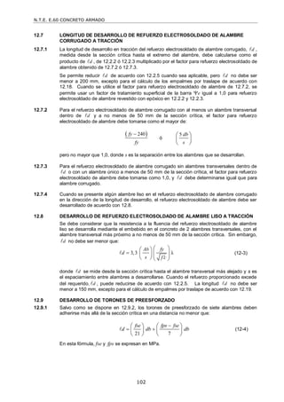 N.T.E. E.60 CONCRETO ARMADO
102
12.7 LONGITUD DE DESARROLLO DE REFUERZO ELECTROSOLDADO DE ALAMBRE
CORRUGADO A TRACCIÓN
12.7.1 La longitud de desarrollo en tracción del refuerzo electrosoldado de alambre corrugado, d
 ,
medida desde la sección crítica hasta el extremo del alambre, debe calcularse como el
producto de d
 , de 12.2.2 ó 12.2.3 multiplicado por el factor para refuerzo electrosoldado de
alambre obtenido de 12.7.2 ó 12.7.3.
Se permite reducir d
 de acuerdo con 12.2.5 cuando sea aplicable, pero d
 no debe ser
menor a 200 mm, excepto para el cálculo de los empalmes por traslape de acuerdo con
12.18. Cuando se utilice el factor para refuerzo electrosoldado de alambre de 12.7.2, se
permite usar un factor de tratamiento superficial de la barra e igual a 1,0 para refuerzo
electrosoldado de alambre revestido con epóxico en 12.2.2 y 12.2.3.
12.7.2 Para el refuerzo electrosoldado de alambre corrugado con al menos un alambre transversal
dentro de d
 y a no menos de 50 mm de la sección crítica, el factor para refuerzo
electrosoldado de alambre debe tomarse como el mayor de:
 
240
fy
fy

ó
5 db
s
 
 
 
pero no mayor que 1,0, donde s es la separación entre los alambres que se desarrollan.
12.7.3 Para el refuerzo electrosoldado de alambre corrugado sin alambres transversales dentro de
d
 o con un alambre único a menos de 50 mm de la sección crítica, el factor para refuerzo
electrosoldado de alambre debe tomarse como 1,0, y d
 debe determinarse igual que para
alambre corrugado.
12.7.4 Cuando se presente algún alambre liso en el refuerzo electrosoldado de alambre corrugado
en la dirección de la longitud de desarrollo, el refuerzo electrosoldado de alambre debe ser
desarrollado de acuerdo con 12.8.
12.8 DESARROLLO DE REFUERZO ELECTROSOLDADO DE ALAMBRE LISO A TRACCIÓN
Se debe considerar que la resistencia a la fluencia del refuerzo electrosoldado de alambre
liso se desarrolla mediante el embebido en el concreto de 2 alambres transversales, con el
alambre transversal más próximo a no menos de 50 mm de la sección crítica. Sin embargo,
d
 no debe ser menor que:
3,3 λ
b
A fy
d
s f c


 
 
 
 
   
 (12-3)
donde d
 se mide desde la sección crítica hasta el alambre transversal más alejado y s es
el espaciamiento entre alambres a desarrollarse. Cuando el refuerzo proporcionado excede
del requerido, d
 , puede reducirse de acuerdo con 12.2.5. La longitud d
 no debe ser
menor a 150 mm, excepto para el cálculo de empalmes por traslape de acuerdo con 12.19.
12.9 DESARROLLO DE TORONES DE PREESFORZADO
12.9.1 Salvo como se dispone en 12.9.2, los torones de preesforzado de siete alambres deben
adherirse más allá de la sección crítica en una distancia no menor que:
21 7
fse fps fse
d db db

 
   
   
   
 (12-4)
En esta fórmula, fse y fps se expresan en MPa.
 