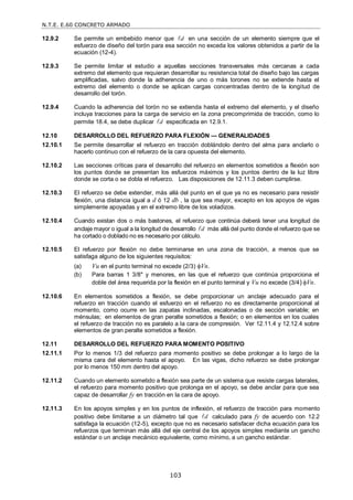 N.T.E. E.60 CONCRETO ARMADO
103
12.9.2 Se permite un embebido menor que d
 en una sección de un elemento siempre que el
esfuerzo de diseño del torón para esa sección no exceda los valores obtenidos a partir de la
ecuación (12-4).
12.9.3 Se permite limitar el estudio a aquellas secciones transversales más cercanas a cada
extremo del elemento que requieran desarrollar su resistencia total de diseño bajo las cargas
amplificadas, salvo donde la adherencia de uno o más torones no se extiende hasta el
extremo del elemento o donde se aplican cargas concentradas dentro de la longitud de
desarrollo del torón.
12.9.4 Cuando la adherencia del torón no se extienda hasta el extremo del elemento, y el diseño
incluya tracciones para la carga de servicio en la zona precomprimida de tracción, como lo
permite 18.4, se debe duplicar d
 especificada en 12.9.1.
12.10 DESARROLLO DEL REFUERZO PARA FLEXIÓN — GENERALIDADES
12.10.1 Se permite desarrollar el refuerzo en tracción doblándolo dentro del alma para anclarlo o
hacerlo continuo con el refuerzo de la cara opuesta del elemento.
12.10.2 Las secciones críticas para el desarrollo del refuerzo en elementos sometidos a flexión son
los puntos donde se presentan los esfuerzos máximos y los puntos dentro de la luz libre
donde se corta o se dobla el refuerzo. Las disposiciones de 12.11.3 deben cumplirse.
12.10.3 El refuerzo se debe extender, más allá del punto en el que ya no es necesario para resistir
flexión, una distancia igual a d ó 12 db , la que sea mayor, excepto en los apoyos de vigas
simplemente apoyadas y en el extremo libre de los voladizos.
12.10.4 Cuando existan dos o más bastones, el refuerzo que continúa deberá tener una longitud de
anclaje mayor o igual a la longitud de desarrollo d
 más allá del punto donde el refuerzo que se
ha cortado o doblado no es necesario por cálculo.
12.10.5 El refuerzo por flexión no debe terminarse en una zona de tracción, a menos que se
satisfaga alguno de los siguientes requisitos:
(a) Vu en el punto terminal no excede (2/3) Vn.
(b) Para barras 1 3/8" y menores, en las que el refuerzo que continúa proporciona el
doble del área requerida por la flexión en el punto terminal y Vu no excede (3/4) Vn.
12.10.6 En elementos sometidos a flexión, se debe proporcionar un anclaje adecuado para el
refuerzo en tracción cuando el esfuerzo en el refuerzo no es directamente proporcional al
momento, como ocurre en las zapatas inclinadas, escalonadas o de sección variable; en
ménsulas; en elementos de gran peralte sometidos a flexión; o en elementos en los cuales
el refuerzo de tracción no es paralelo a la cara de compresión. Ver 12.11.4 y 12.12.4 sobre
elementos de gran peralte sometidos a flexión.
12.11 DESARROLLO DEL REFUERZO PARA MOMENTO POSITIVO
12.11.1 Por lo menos 1/3 del refuerzo para momento positivo se debe prolongar a lo largo de la
misma cara del elemento hasta el apoyo. En las vigas, dicho refuerzo se debe prolongar
por lo menos 150 mm dentro del apoyo.
12.11.2 Cuando un elemento sometido a flexión sea parte de un sistema que resiste cargas laterales,
el refuerzo para momento positivo que prolonga en el apoyo, se debe anclar para que sea
capaz de desarrollar fy en tracción en la cara de apoyo.
12.11.3 En los apoyos simples y en los puntos de inflexión, el refuerzo de tracción para momento
positivo debe limitarse a un diámetro tal que d
 calculado para fy de acuerdo con 12.2
satisfaga la ecuación (12-5), excepto que no es necesario satisfacer dicha ecuación para los
refuerzos que terminan más allá del eje central de los apoyos simples mediante un gancho
estándar o un anclaje mecánico equivalente, como mínimo, a un gancho estándar.
 