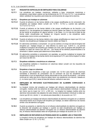 N.T.E. E.60 CONCRETO ARMADO
107
12.17 REQUISITOS ESPECIALES DE EMPALMES PARA COLUMNAS
12.17.1 Los empalmes por traslape, mecánicos, soldados a tope, conexiones mecánicas o
empalmes a tope deben usarse con las limitaciones de 12.17.2 a la 12.17.4. Los empalmes
deben satisfacer los requisitos para todas las combinaciones de carga de la columna.
12.17.2 Empalmes por traslape en columnas
12.17.2.1 Cuando el esfuerzo en las barras debido a las cargas amplificadas es de compresión, los
empalmes por traslape deben cumplir con 12.16.1, 12.16.2 y, cuando sea aplicable,
12.17.2.4 ó 12.17.2.5.
12.17.2.2 Cuando el esfuerzo en las barras debido a las cargas amplificadas es de tracción y no
excede 0,5 fy, los empalmes por traslape por tracción deben ser Clase B si más de la mitad
de las barras se empalman en alguna sección, o de Clase A si no más de la mitad de las
barras están empalmadas por traslape en ninguna sección y los empalmes están
escalonados como mínimo una distancia d
 .
12.17.2.3 Cuando el esfuerzo en las barras debido a las cargas amplificadas es mayor que 0,5 fy en
tracción, los empalmes por traslape por tracción deben ser Clase B.
12.17.2.4 En elementos sometidos a compresión en que los estribos a lo largo de toda la longitud del
empalme por traslape tengan un área efectiva no menor que 0,0015 h s, se permite
multiplicar la longitud del empalme por traslape por 0,83, pero la longitud del empalme por
traslape no debe ser menor que 300 mm. Las ramas de los estribos perpendiculares a la
dimensión h deben usarse para determinar el área efectiva.
12.17.2.5 En elementos sometidos a compresión con espirales, se permite multiplicar la longitud del
empalme por traslape de las barras dentro de la espiral por 0,75 pero dicha longitud no debe
ser menor de 300 mm.
12.17.3 Empalmes soldados o mecánicos en columnas
Los empalmes soldados o mecánicos en columnas deben cumplir con los requisitos de
12.14.3.2 ó 12.14.3.4.
12.17.4 Empalmes a tope en columnas
Se permite usar empalmes a tope que cumplan con 12.16.4 para barras de columnas
sometidas a esfuerzos de compresión con la condición de que los empalmes estén
escalonados o que se especifiquen barras adicionales en las zonas de empalme. Las barras
continuas en cada cara de la columna deben tener una resistencia a la tracción, basada en
fy, no menor que 0,25 fy veces el área del refuerzo vertical en esa cara.
12.18 EMPALMES DE REFUERZO ELECTROSOLDADO DE ALAMBRE CORRUGADO A
TRACCIÓN
12.18.1 La longitud mínima del empalme por traslape del refuerzo electrosoldado de alambre
corrugado, medida entre los extremos de cada refuerzo electrosoldado individual, no debe
ser menor que la mayor de 1,3 d
 y 200 mm. La longitud de traslape medida entre los
alambres transversales más alejados de cada refuerzo electrosoldado individual no debe ser
menor que 50 mm, donde d
 se calcula para desarrollar fy de acuerdo con 12.7.
12.18.2 Los empalmes por traslape del refuerzo electrosoldado de alambre corrugado sin un alambre
transversal dentro de la longitud del empalme por traslape, se deben determinar de manera
similar a los del alambre corrugado.
12.18.3 Cuando se presenta un alambre liso en el refuerzo electrosoldado de alambre corrugado en
la dirección del empalme por traslape o cuando se está empalmando por traslape un
refuerzo electrosoldado de alambre corrugado con un refuerzo electrosoldado de alambre
liso, el refuerzo electrosoldado debe ser empalmado por traslape de acuerdo con 12.19.
12.19 EMPALMES DE REFUERZO ELECTROSOLDADO DE ALAMBRE LISO A TRACCIÓN
La longitud mínima de empalmes por traslape de refuerzo electrosoldado de alambre liso
debe cumplir con 12.19.1 y 12.19.2.
 