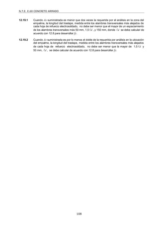 N.T.E. E.60 CONCRETO ARMADO
108
12.19.1 Cuando As suministrada es menor que dos veces la requerida por el análisis en la zona del
empalme, la longitud del traslape, medida entre los alambres transversales más alejados de
cada hoja de refuerzo electrosoldado, no debe ser menor que el mayor de un espaciamiento
de los alambres transversales más 50 mm, 1,5 d
 , y 150 mm, donde d
 se debe calcular de
acuerdo con 12.8 para desarrollar fy.
12.19.2 Cuando As suministrada es por lo menos el doble de la requerida por análisis en la ubicación
del empalme, la longitud del traslape, medida entre los alambres transversales más alejados
de cada hoja de refuerzo electrosoldado, no debe ser menor que la mayor de 1,5 d
 y
50 mm, d
 , se debe calcular de acuerdo con 12.8 para desarrollar fy.
 