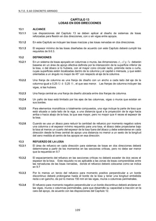 N.T.E. E.60 CONCRETO ARMADO
109
CAPÍTULO 13
LOSAS EN DOS DIRECCIONES
13.1 ALCANCE
13.1.1 Las disposiciones del Capítulo 13 se deben aplicar al diseño de sistemas de losas
reforzadas para flexión en dos direcciones, con o sin vigas entre apoyos.
13.1.2 En este Capítulo se incluyen las losas macizas y las losas nervadas en dos direcciones.
13.1.3 El espesor mínimo de las losas diseñadas de acuerdo con este Capítulo deberá cumplir los
requisitos de 9.6.3.
13.2 DEFINICIONES
13.2.1 En un sistema de losas apoyado en columnas o muros, las dimensiones c1, c2 y n
 deberán
basarse en un área de apoyo efectiva definida por la intersección de la superficie inferior de
la losa, o del ábaco si lo hubiera, con el mayor cono circular recto, pirámide recta o cuña,
cuyas superficies estén localizadas dentro de la columna y el capitel o ménsula, y que estén
orientadas a un ángulo no mayor de 45° con respecto al eje de la columna.
13.2.2 Una franja de columna es una franja de diseño con un ancho a cada lado del eje de la
columna igual a 0,25 2
 ó 0,25 1
 , el que sea menor. Las franjas de columna incluyen las
vigas, si las hubiera.
13.2.3 Una franja central es una franja de diseño ubicada entre dos franjas de columna.
13.2.4 Un paño de losa está limitado por los ejes de las columnas, vigas o muros que existan en
sus bordes.
13.2.5 Para elementos monolíticos o totalmente compuestos, una viga incluye la parte de losa que
está situada a cada lado de la viga, a una distancia igual a la proyección de la viga hacia
arriba o hacia abajo de la losa, la que sea mayor, pero no mayor que 4 veces el espesor de
la losa.
13.2.6 Cuando se usa un ábaco para reducir la cantidad de refuerzo por momento negativo sobre
una columna o el espesor mínimo requerido para una losa, el ábaco debe proyectarse bajo
la losa al menos un cuarto del espesor de la losa fuera del ábaco y debe extenderse en cada
dirección desde la línea central de apoyo una distancia no menor a un sexto de la longitud
del vano medida al centro de los apoyos en esa dirección.
13.3 REFUERZO DE LA LOSA
13.3.1 El área de refuerzo en cada dirección para sistemas de losas en dos direcciones deberá
determinarse a partir de los momentos en las secciones críticas, pero no debe ser menor
que la requerida en 9.7
13.3.2 El espaciamiento del refuerzo en las secciones críticas no deberá exceder de dos veces el
espesor de la losa. Este requisito no es aplicable a las zonas de losas comprendidas entre
las nervaduras de las losas nervadas, donde el refuerzo deberá colocarse como se indica
en 9.7
13.3.3 Por lo menos un tercio del refuerzo para momento positivo perpendicular a un borde
discontinuo deberá prolongarse hasta el borde de la losa y tener una longitud embebida
recta o en gancho, de por lo menos 150 mm en las vigas, muros o columnas perimetrales.
13.3.4 El refuerzo para momento negativo perpendicular a un borde discontinuo deberá anclarse en
las vigas, muros o columnas perimetrales, para que desarrolle su capacidad a tracción en la
cara del apoyo, de acuerdo con las disposiciones del Capítulo 12.
 