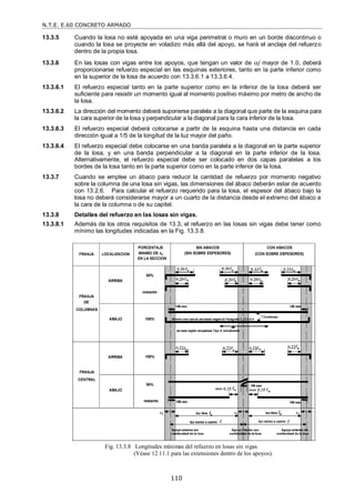 N.T.E. E.60 CONCRETO ARMADO
110
13.3.5 Cuando la losa no esté apoyada en una viga perimetral o muro en un borde discontinuo o
cuando la losa se proyecte en voladizo más allá del apoyo, se hará el anclaje del refuerzo
dentro de la propia losa.
13.3.6 En las losas con vigas entre los apoyos, que tengan un valor de f mayor de 1.0, deberá
proporcionarse refuerzo especial en las esquinas exteriores, tanto en la parte inferior como
en la superior de la losa de acuerdo con 13.3.6.1 a 13.3.6.4.
13.3.6.1 El refuerzo especial tanto en la parte superior como en la inferior de la losa deberá ser
suficiente para resistir un momento igual al momento positivo máximo por metro de ancho de
la losa.
13.3.6.2 La dirección del momento deberá suponerse paralela a la diagonal que parte de la esquina para
la cara superior de la losa y perpendicular a la diagonal para la cara inferior de la losa.
13.3.6.3 El refuerzo especial deberá colocarse a partir de la esquina hasta una distancia en cada
dirección igual a 1/5 de la longitud de la luz mayor del paño.
13.3.6.4 El refuerzo especial debe colocarse en una banda paralela a la diagonal en la parte superior
de la losa, y en una banda perpendicular a la diagonal en la parte inferior de la losa.
Alternativamente, el refuerzo especial debe ser colocado en dos capas paralelas a los
bordes de la losa tanto en la parte superior como en la parte inferior de la losa.
13.3.7 Cuando se emplee un ábaco para reducir la cantidad de refuerzo por momento negativo
sobre la columna de una losa sin vigas, las dimensiones del ábaco deberán estar de acuerdo
con 13.2.6. Para calcular el refuerzo requerido para la losa, el espesor del ábaco bajo la
losa no deberá considerarse mayor a un cuarto de la distancia desde el extremo del ábaco a
la cara de la columna o de su capitel.
13.3.8 Detalles del refuerzo en las losas sin vigas.
13.3.8.1 Además de los otros requisitos de 13.3, el refuerzo en las losas sin vigas debe tener como
mínimo las longitudes indicadas en la Fig. 13.3.8.
Fig. 13.3.8 Longitudes mínimas del refuerzo en losas sin vigas.
(Véase 12.11.1 para las extensiones dentro de los apoyos).
 