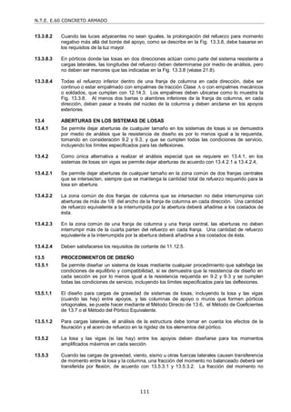 N.T.E. E.60 CONCRETO ARMADO
111
13.3.8.2 Cuando las luces adyacentes no sean iguales, la prolongación del refuerzo para momento
negativo más allá del borde del apoyo, como se describe en la Fig. 13.3.8, debe basarse en
los requisitos de la luz mayor.
13.3.8.3 En pórticos donde las losas en dos direcciones actúan como parte del sistema resistente a
cargas laterales, las longitudes del refuerzo deben determinarse por medio de análisis, pero
no deben ser menores que las indicadas en la Fig. 13.3.8 (véase 21.8).
13.3.8.4 Todas el refuerzo inferior dentro de una franja de columna en cada dirección, debe ser
continuo o estar empalmado con empalmes de tracción Clase A o con empalmes mecánicos
o soldados, que cumplan con 12.14.3. Los empalmes deben ubicarse como lo muestra la
Fig. 13.3.8. Al menos dos barras o alambres inferiores de la franja de columna, en cada
dirección, deben pasar a través del núcleo de la columna y deben anclarse en los apoyos
exteriores.
13.4 ABERTURAS EN LOS SISTEMAS DE LOSAS
13.4.1 Se permite dejar aberturas de cualquier tamaño en los sistemas de losas si se demuestra
por medio de análisis que la resistencia de diseño es por lo menos igual a la requerida,
tomando en consideración 9.2 y 9.3, y que se cumplen todas las condiciones de servicio,
incluyendo los límites especificados para las deflexiones.
13.4.2 Como única alternativa a realizar el análisis especial que se requiere en 13.4.1, en los
sistemas de losas sin vigas se permite dejar aberturas de acuerdo con 13.4.2.1 a 13.4.2.4,
13.4.2.1 Se permite dejar aberturas de cualquier tamaño en la zona común de dos franjas centrales
que se intersecten, siempre que se mantenga la cantidad total de refuerzo requerido para la
losa sin abertura.
13.4.2.2 La zona común de dos franjas de columna que se intersecten no debe interrumpirse con
aberturas de más de 1/8 del ancho de la franja de columna en cada dirección. Una cantidad
de refuerzo equivalente a la interrumpida por la abertura deberá añadirse a los costados de
ésta.
13.4.2.3 En la zona común de una franja de columna y una franja central, las aberturas no deben
interrumpir más de la cuarta parten del refuerzo en cada franja. Una cantidad de refuerzo
equivalente a la interrumpida por la abertura deberá añadirse a los costados de ésta.
13.4.2.4 Deben satisfacerse los requisitos de cortante de 11.12.5.
13.5 PROCEDIMIENTOS DE DISEÑO
13.5.1 Se permite diseñar un sistema de losas mediante cualquier procedimiento que satisfaga las
condiciones de equilibrio y compatibilidad, si se demuestra que la resistencia de diseño en
cada sección es por lo menos igual a la resistencia requerida en 9.2 y 9.3 y se cumplen
todas las condiciones de servicio, incluyendo los límites especificados para las deflexiones.
13.5.1.1 El diseño para cargas de gravedad de sistemas de losas, incluyendo la losa y las vigas
(cuando las hay) entre apoyos, y las columnas de apoyo o muros que formen pórticos
ortogonales, se puede hacer mediante el Método Directo de 13.6, el Método de Coeficientes
de 13.7 o el Método del Pórtico Equivalente.
13.5.1.2 Para cargas laterales, el análisis de la estructura debe tomar en cuenta los efectos de la
fisuración y el acero de refuerzo en la rigidez de los elementos del pórtico.
13.5.2 La losa y las vigas (si las hay) entre los apoyos deben diseñarse para los momentos
amplificados máximos en cada sección.
13.5.3 Cuando las cargas de gravedad, viento, sismo u otras fuerzas laterales causen transferencia
de momento entre la losa y la columna, una fracción del momento no balanceado deberá ser
transferida por flexión, de acuerdo con 13.5.3.1 y 13.5.3.2. La fracción del momento no
 