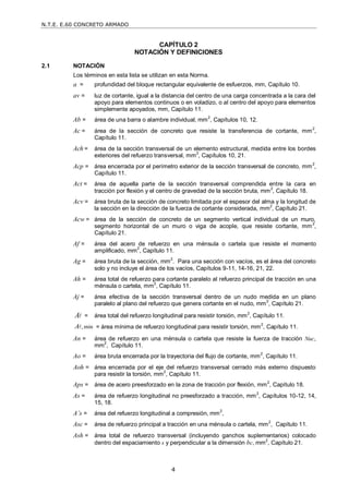 N.T.E. E.60 CONCRETO ARMADO
4
CAPÍTULO 2
NOTACIÓN Y DEFINICIONES
2.1 NOTACIÓN
Los términos en esta lista se utilizan en esta Norma.
a = profundidad del bloque rectangular equivalente de esfuerzos, mm, Capítulo 10.
av = luz de cortante, igual a la distancia del centro de una carga concentrada a la cara del
apoyo para elementos continuos o en voladizo, o al centro del apoyo para elementos
simplemente apoyados, mm, Capítulo 11.
Ab = área de una barra o alambre individual, mm
2
, Capítulos 10, 12.
Ac = área de la sección de concreto que resiste la transferencia de cortante, mm
2
,
Capítulo 11.
Ach = área de la sección transversal de un elemento estructural, medida entre los bordes
exteriores del refuerzo transversal, mm2
, Capítulos 10, 21.
Acp = área encerrada por el perímetro exterior de la sección transversal de concreto, mm
2
,
Capítulo 11.
Act = área de aquella parte de la sección transversal comprendida entre la cara en
tracción por flexión y el centro de gravedad de la sección bruta, mm2
, Capítulo 18.
Acv = área bruta de la sección de concreto limitada por el espesor del alma y la longitud de
la sección en la dirección de la fuerza de cortante considerada, mm
2
, Capítulo 21.
Acw = área de la sección de concreto de un segmento vertical individual de un muro,
segmento horizontal de un muro o viga de acople, que resiste cortante, mm
2
,
Capítulo 21.
Af = área del acero de refuerzo en una ménsula o cartela que resiste el momento
amplificado, mm2
, Capítulo 11.
Ag = área bruta de la sección, mm
2
. Para una sección con vacíos, es el área del concreto
solo y no incluye el área de los vacíos, Capítulos 9-11, 14-16, 21, 22.
Ah = área total de refuerzo para cortante paralelo al refuerzo principal de tracción en una
ménsula o cartela, mm
2
, Capítulo 11.
Aj = área efectiva de la sección transversal dentro de un nudo medida en un plano
paralelo al plano del refuerzo que genera cortante en el nudo, mm2
, Capítulo 21.
A = área total del refuerzo longitudinal para resistir torsión, mm2
, Capítulo 11.
, min
A = área mínima de refuerzo longitudinal para resistir torsión, mm2
, Capítulo 11.
An = área de refuerzo en una ménsula o cartela que resiste la fuerza de tracción Nuc,
mm2
, Capítulo 11.
Ao = área bruta encerrada por la trayectoria del flujo de cortante, mm2
, Capítulo 11.
Aoh = área encerrada por el eje del refuerzo transversal cerrado más externo dispuesto
para resistir la torsión, mm2
, Capítulo 11.
Aps = área de acero preesforzado en la zona de tracción por flexión, mm2
, Capítulo 18.
As = área de refuerzo longitudinal no preesforzado a tracción, mm2
, Capítulos 10-12, 14,
15, 18.
A’s = área del refuerzo longitudinal a compresión, mm2
,
Asc = área de refuerzo principal a tracción en una ménsula o cartela, mm2
, Capítulo 11.
Ash = área total de refuerzo transversal (incluyendo ganchos suplementarios) colocado
dentro del espaciamiento s y perpendicular a la dimensión bc, mm2
, Capítulo 21.
 