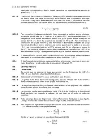 N.T.E. E.60 CONCRETO ARMADO
112
balanceado no transmitida por flexión, deberá transmitirse por excentricidad de cortante, de
acuerdo con 11.12.6.
13.5.3.1 Una fracción del momento no balanceado, dada por f Mu, deberá considerarse transmitida
por flexión sobre una franja de losa cuyo ancho efectivo esté comprendido entre ejes
localizados a una y media veces el espesor de la losa o del ábaco (1,5 h) fuera de las caras
opuestas de la columna o el capitel, donde Mu es el momento amplificado transmitido y.
  1 2
1
γ
1 2 / 3 /
f
b b


(13-1)
13.5.3.2 Para momentos no balanceados alrededor de un eje paralelo al borde en apoyos exteriores,
se permite que el valor de f dado en la ecuación (13-1) sea incrementado hasta 1,0
siempre que Vu en apoyos de borde no exceda 0,75 Vc o que en apoyos de esquina no
exceda de 0,5 Vc, donde Vc se calcula de acuerdo con 11.12.2.1. Para momentos no
balanceados en apoyos interiores y para momentos no balanceados alrededor de un eje
transversal al borde en apoyos exteriores, se permite que el valor f dado en la ecuación
(13-1) sea incrementado hasta en un 25% siempre que Vu en el apoyo no exceda de
0,4 Vc. La cuantía de refuerzo , dentro del ancho efectivo de losa definido en 13.5.3.1, no
debe exceder de 0,375 b. No se permiten ajustes a f en sistemas de losas preesforzadas.
13.5.3.3 El refuerzo sobre la columna debe concentrarse utilizando la cantidad de refuerzo necesaria
para resistir el momento en el ancho efectivo de la losa definido en 13.5.3.1.
13.5.4 El diseño para la transmisión de carga desde la losa a los muros y columnas de apoyo por
medio de cortante y torsión debe estar de acuerdo con el Capítulo 11.
13.6 MÉTODO DIRECTO
13.6.1 Limitaciones
Se permite que los sistemas de losas que cumplan con las limitaciones de 13.6.1.1 a
13.6.1.8, sean diseñados utilizando el Método Directo.
13.6.1.1 Deben existir un mínimo de tres paños continuos en cada dirección.
13.6.1.2 Los paños de las losas deben ser rectangulares, con una relación entre la luz mayor y
menor, medidas centro a centro de los apoyos, no mayor de dos.
13.6.1.3 Las longitudes de paños contiguos medidos centro a centro de los apoyos en cada dirección
no deben diferir en más de un tercio de la luz mayor.
13.6.1.4 Las columnas pueden estar desalineadas hasta 10% de la luz (medido en la dirección del
desalineamiento) con respecto a cualquier eje que pase por el centro de columnas
sucesivas.
13.6.1.5 Todas las cargas deben ser de gravedad y estar uniformemente distribuidas en todo el paño.
La carga viva no debe exceder de dos veces la carga muerta, ambas en servicio.
13.6.1.6 Para un paño con vigas entre los apoyos en todos los lados, debe satisfacerse la condición
(13-2) para las dos direcciones perpendiculares.
2
2
2
1
α 1
0,2 5,0
α 2
f
f
 


(13-2)
Donde f 1 y f 2 se calculan de acuerdo con la ecuación (13-3).
αf
Ecb Ib
Ecs Is
 (13-3)
 