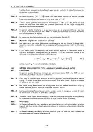 N.T.E. E.60 CONCRETO ARMADO
116
trazadas desde las esquinas de cada paño y por los ejes centrales de los paños adyacentes
paralelos a los lados largos.
13.6.8.2 Al diseñar vigas con  
1 2 1
α /
f   menor a 1,0 para resistir cortante, se permite interpolar
linealmente suponiendo que la viga no toma carga para f 1 = 0.
13.6.8.3 Además de los cortantes calculados de acuerdo con 13.6.8.1 y 13.6.8.2, todas las vigas
deben ser diseñadas para resistir los cortantes producidos por las cargas amplificadas
aplicadas directamente sobre ellas.
13.6.8.4 Se permite calcular el cortante en la losa suponiendo que la carga se distribuye a las vigas
de apoyo de acuerdo con 13.6.8.1 ó 13.6.8.2. Debe proporcionarse resistencia al cortante
total que se presente en el paño.
13.6.8.5 La resistencia al cortante debe cumplir con los requisitos del Capítulo 11.
13.6.9 Momentos amplificados en columnas y muros
13.6.9.1 Las columnas y los muros construidos monolíticamente con un sistema de losas deben
resistir los momentos producidos por las cargas amplificadas que actúan sobre el sistema de
losas.
13.6.9.2 En un apoyo interior, los elementos de apoyo arriba y abajo de la losa deben resistir el
momento amplificado especificado por la ecuación (13-7) en proporción directa a sus
rigideces, a menos que se realice un análisis general.
   
2 2
2 2
0,07 0,5 ( )
Du Lu Du
n n
M q q q
  
 
 
 
    (13-7)
donde Du
q , 2

 y n

 se refieren a la luz más corta.
13.7 MÉTODO DE COEFICIENTES PARA LOSAS APOYADAS EN VIGAS O MUROS
13.7.1 Limitaciones
Se permite que las losas que cumplan con las limitaciones de 13.7.1.1 a 13.7.1.4, sean
diseñadas utilizando el Método de Coeficientes.
13.7.1.1 Cada paño de losa debe estar apoyado en todo su perímetro sobre vigas peraltadas o sobre
muros. El peralte de las vigas será como mínimo 1/15 de la luz libre o 1,5 veces el espesor
de la losa, el que sea mayor.
13.7.1.2 Los paños de las losas deben ser rectangulares, con una relación entre la luz mayor y
menor, medidas centro a centro de los apoyos, no mayor de dos.
13.7.1.3 Las longitudes de paños contiguos medidos centro a centro de los apoyos en cada dirección
no deben diferir en más de un tercio de la luz mayor.
13.7.1.4 Todas las cargas deben ser de gravedad y estar uniformemente distribuidas en todo el paño.
La carga viva no debe exceder de dos veces la carga muerta, ambas en servicio.
13.7.2 Definiciones
13.7.2.1 Se denomina Franja Central a aquella de ancho igual a la mitad del paño o tablero, simétrica
respecto a la línea central del paño y que se extiende en la dirección en que se consideran los
momentos.
13.7.2.2 Se denomina Franja de Columna a aquella de ancho igual a la mitad del paño o tablero, que
ocupa las dos áreas fuera de la franja central.
 