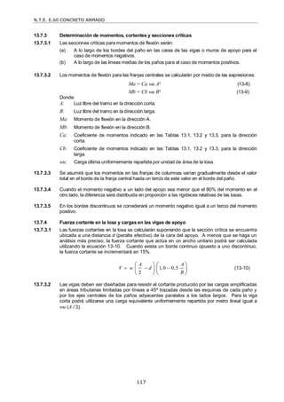 N.T.E. E.60 CONCRETO ARMADO
117
13.7.3 Determinación de momentos, cortantes y secciones críticas
13.7.3.1 Las secciones críticas para momentos de flexión serán:
(a) A lo largo de los bordes del paño en las caras de las vigas o muros de apoyo para el
caso de momentos negativos.
(b) A lo largo de las líneas medias de los paños para el caso de momentos positivos.
13.7.3.2 Los momentos de flexión para las franjas centrales se calcularán por medio de las expresiones:
Ma = Ca wu A² (13-8)
Mb = Cb wu B² (13-9)
Donde:
A: Luz libre del tramo en la dirección corta.
B: Luz libre del tramo en la dirección larga.
Ma: Momento de flexión en la dirección A.
Mb: Momento de flexión en la dirección B.
Ca: Coeficiente de momentos indicado en las Tablas 13.1, 13.2 y 13.3, para la dirección
corta.
Cb: Coeficiente de momentos indicado en las Tablas 13.1, 13.2 y 13.3, para la dirección
larga.
wu: Carga última uniformemente repartida por unidad de área de la losa.
13.7.3.3 Se asumirá que los momentos en las franjas de columnas varían gradualmente desde el valor
total en el borde de la franja central hasta un tercio de este valor en el borde del paño.
13.7.3.4 Cuando el momento negativo a un lado del apoyo sea menor que el 80% del momento en el
otro lado, la diferencia será distribuida en proporción a las rigideces relativas de las losas.
13.7.3.5 En los bordes discontinuos se considerará un momento negativo igual a un tercio del momento
positivo.
13.7.4 Fuerza cortante en la losa y cargas en las vigas de apoyo
13.7.3.1 Las fuerzas cortantes en la losa se calcularán suponiendo que la sección crítica se encuentra
ubicada a una distancia d (peralte efectivo) de la cara del apoyo. A menos que se haga un
análisis más preciso, la fuerza cortante que actúa en un ancho unitario podrá ser calculada
utilizando la ecuación 13-10. Cuando exista un borde continuo opuesto a uno discontinuo,
la fuerza cortante se incrementará en 15%.
1,0 0,5
2
A A
V w d
B
  
   
   
   
(13-10)
13.7.3.2 Las vigas deben ser diseñadas para resistir el cortante producido por las cargas amplificadas
en áreas tributarias limitadas por líneas a 45º trazadas desde las esquinas de cada paño y
por los ejes centrales de los paños adyacentes paralelos a los lados largos. Para la viga
corta podrá utilizarse una carga equivalente uniformemente repartida por metro lineal igual a
wu (A / 3).
 