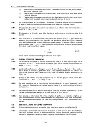 N.T.E. E.60 CONCRETO ARMADO
125
(a) Para zapatas que soporten una columna, pedestal o muro de concreto, en la cara de
la columna, pedestal o muro.
(b) Para zapatas que soporten muros de albañilería, en el punto medio entre el eje central
y el borde del muro.
(c) Para zapatas que soporten una columna con plancha de apoyo de acero, en el punto
medio entre la cara de la columna y el borde de la plancha de acero
15.4.3 En zapatas armadas en una dirección y en zapatas cuadradas armadas en dos direcciones,
el refuerzo debe distribuirse uniformemente a lo largo del ancho total de la zapata.
15.4.4 En zapatas rectangulares armadas en dos direcciones, el refuerzo debe distribuirse como se
indica en 15.4.4.1 y 15.4.4.2.
15.4.4.1 El refuerzo en la dirección larga debe distribuirse uniformemente en el ancho total de la
zapata.
15.4.4.2 Para el refuerzo en la dirección corta, una porción del refuerzo total, s As, debe distribuirse
en forma uniforme sobre una franja (centrada con respecto al eje de la columna o pedestal)
cuyo ancho sea igual a la longitud del lado corto de la zapata. El resto del refuerzo requerido
en la dirección corta, (1 - s) As, debe distribuirse uniformemente en las zonas que queden
fuera de la franja central de la zapata.
 
2
γ
β 1
s 

(15-1)
donde β es la relación del lado largo al lado corto de la zapata.
15.5 FUERZA CORTANTE EN ZAPATAS
15.5.1 La resistencia al cortante de zapatas apoyadas en suelo o en roca, debe cumplir con lo
estipulado en 11.12. La resistencia al cortante, Vn, de las zapatas debe determinarse
según 11.12.1.1 y 11.12.1.2.
15.5.2 La ubicación de la sección crítica para cortante de acuerdo con el Capítulo 11 debe medirse
desde la cara de la columna, pedestal o muro. Para zapatas que soporten una columna con
plancha de apoyo de acero, la sección crítica debe ubicarse de acuerdo a lo indicado en
15.4.2 (c).
15.5.3 El cálculo del cortante en cualquier sección de una zapata apoyada sobre pilotes debe
cumplir con 11.12, 15.5.3.1, 15.5.3.2 y 15.5.3.3.
15.5.3.1 Se debe considerar que la reacción total de todo pilote con su centro localizado a dp/2
(dp = diámetro del pilote) o más hacia el lado de afuera de la sección produce cortante en
dicha sección.
15.5.3.2 Se debe considerar que la reacción de cualquier pilote con su centro localizado dp/2 o más
hacia el lado interior de la sección no produce cortante en dicha sección.
15.5.3.3 Para posiciones intermedias del centro del pilote, la parte de la reacción del pilote que
produce cortante en la sección debe basarse en una interpolación lineal entre el valor total a
dp/2 hacia afuera de la sección y el valor cero correspondiente a dp/2 hacia adentro de la
sección.
15.6 DESARROLLO DEL REFUERZO EN ZAPATAS
15.6.1 El desarrollo del refuerzo en las zapatas debe hacerse de acuerdo con el Capítulo 12.
15.6.2 La tracción o compresión calculadas en el refuerzo en cada sección debe desarrollarse a
cada lado de dicha sección ya sea mediante una longitud embebida, ganchos (sólo en
tracción) o dispositivos mecánicos, o bien mediante una combinación de los mismos.
 