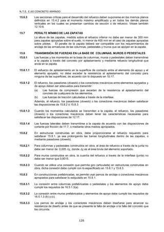 N.T.E. E.60 CONCRETO ARMADO
126
15.6.3 Las secciones críticas para el desarrollo del refuerzo deben suponerse en los mismos planos
definidos en 15.4.2 para el momento máximo amplificado y en todos los demás planos
verticales en los cuales se presentan cambios de sección o de refuerzo. Véase también
12.10.6.
15.7 PERALTE MÍNIMO DE LAS ZAPATAS
La altura de las zapatas, medida sobre el refuerzo inferior no debe ser menor de 300 mm
para zapatas apoyadas sobre el suelo, ni menor de 400 mm en el caso de zapatas apoyadas
sobre pilotes. El peralte de la zapata deberá ser compatible con los requerimientos de
anclaje de las armaduras de las columnas, pedestales y muros que se apoyen en la zapata.
15.8 TRANSMISIÓN DE FUERZAS EN LA BASE DE COLUMNAS, MUROS O PEDESTALES
15.8.1 Las fuerzas y los momentos en la base de columnas, muros o pedestales deben transmitirse
a la zapata a través del concreto por aplastamiento y mediante refuerzo longitudinal que
ancla en la zapata.
15.8.1.1 El esfuerzo de aplastamiento en la superficie de contacto entre el elemento de apoyo y el
elemento apoyado, no debe exceder la resistencia al aplastamiento del concreto para
ninguna de las superficies, de acuerdo con lo dispuesto en 10.17.
15.8.1.2 El refuerzo, los pasadores (dowels) o los conectores mecánicos entre elementos apoyados y
de apoyo deben ser adecuados para transmitir:
(a) Las fuerzas de compresión que excedan de la resistencia al aplastamiento del
concreto de cualquiera de los elementos.
(b) Las fuerzas de tracción calculadas a través de la interfase.
Además, el refuerzo, los pasadores (dowels) o los conectores mecánicos deben satisfacer
las disposiciones de 15.8.2 ó 15.8.3.
15.8.1.3 Cuando los momentos calculados se transmiten a la zapata, el refuerzo, los pasadores
(dowels) o los conectores mecánicos deben tener las características necesarias para
satisfacer las disposiciones de 12.17.
15.8.1.4 Las fuerzas laterales deben transmitirse a la zapata de acuerdo con las disposiciones de
cortante por fricción de 11.7, o mediante otros medios apropiados.
15.8.2 En estructuras construidas en obra, debe proporcionarse el refuerzo requerido para
satisfacer 15.8.1, ya sea prolongando las barras longitudinales dentro de las zapatas, o
mediante pasadores (dowels).
15.8.2.1 Para columnas y pedestales construidos en obra, el área de refuerzo a través de la junta no
debe ser menor de 0,005 Ag, donde Ag es el área bruta del elemento soportado.
15.8.2.2 Para muros construidos en obra, la cuantía del refuerzo a través de la interfase (junta) no
debe ser menor que 0,0015.
15.8.2.3 Cuando se utilice una conexión que permita giro (articulada) en estructuras construidas en
obra, dicha conexión debe cumplir con lo especificado en 15.8.1 y 15.8.3.
15.8.3 En construcciones prefabricadas, se permite usar pernos de anclaje o conectores mecánicos
apropiados para satisfacer lo estipulado en 15.8.1.
15.8.3.1 La conexión entre columnas prefabricadas o pedestales y los elementos de apoyo debe
cumplir los requisitos de 16.5.1.3(a).
15.8.3.2 La conexión entre muros prefabricados y elementos de apoyo debe cumplir los requisitos de
16.5.1.3 (b) y (c).
15.8.3.3 Los pernos de anclaje y los conectores mecánicos deben diseñarse para alcanzar su
resistencia de diseño antes de que se presente la falla de anclaje o la falla del concreto que
los circunda.
 