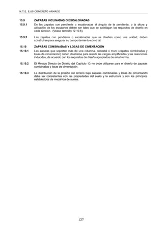 N.T.E. E.60 CONCRETO ARMADO
127
15.9 ZAPATAS INCLINADAS O ESCALONADAS
15.9.1 En las zapatas con pendiente o escalonadas el ángulo de la pendiente, o la altura y
ubicación de los escalones deben ser tales que se satisfagan los requisitos de diseño en
cada sección. (Véase también 12.10.6).
15.9.2 Las zapatas con pendiente o escalonadas que se diseñen como una unidad, deben
construirse para asegurar su comportamiento como tal.
15.10 ZAPATAS COMBINADAS Y LOSAS DE CIMENTACIÓN
15.10.1 Las zapatas que soporten más de una columna, pedestal o muro (zapatas combinadas y
losas de cimentación) deben diseñarse para resistir las cargas amplificadas y las reacciones
inducidas, de acuerdo con los requisitos de diseño apropiados de esta Norma.
15.10.2 El Método Directo de Diseño del Capítulo 13 no debe utilizarse para el diseño de zapatas
combinadas y losas de cimentación.
15.10.3 La distribución de la presión del terreno bajo zapatas combinadas y losas de cimentación
debe ser consistentes con las propiedades del suelo y la estructura y con los principios
establecidos de mecánica de suelos.
 