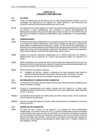 N.T.E. E.60 CONCRETO ARMADO
128
CAPÍTULO 16
CONCRETO PREFABRICADO
16.1 ALCANCE
16.1.1 Todas las disposiciones de esta Norma que no sean específicamente excluidas y que no
contradigan las disposiciones del Capítulo 16, deben aplicarse a las estructuras que
incorporan elementos estructurales prefabricados de concreto.
16.1.2 Las disposiciones de este Capítulo no cubren los requerimientos específicos para el diseño
de pórticos y muros prefabricados que conformen el sistema sismorresistente de
edificaciones ubicadas en las zonas de alto riesgo sísmico (zonas 2 y 3 de la NTE E.030). En
este caso, los sistemas constructivos prefabricados serán considerados ―no convencionales‖.
Véase 1.3.
16.2 GENERALIDADES
16.2.1 El diseño de elementos prefabricados y sus conexiones debe incluir las condiciones de carga
y de restricción, desde la fabricación inicial hasta completar la estructura, incluyendo el
desencofrado, almacenamiento, transporte y montaje. En las estructuras prefabricadas, se
requiere de una especial atención en el diseño de las conexiones para minimizar o transmitir,
según sea el caso, las fuerzas debidas a retracción, flujo plástico, variación de temperatura,
deformaciones elásticas, asentamientos diferenciales, viento y sismo.
16.2.2 Cuando se incorporen elementos prefabricados en un sistema estructural, las fuerzas y
deformaciones que se produzcan en y junto a las conexiones deben ser incluidas en el
diseño.
16.2.3 Deben especificarse las tolerancias tanto para los elementos prefabricados como para los
vaciados en sitio y los elementos de conexión. El diseño de los elementos prefabricados y de
las conexiones debe incluir los efectos de estas tolerancias.
16.2.4 Debe incluirse en los planos lo siguiente:
(a) Detallado del refuerzo, insertos y dispositivos de izaje necesarios para resistir la
fuerzas temporales derivadas del manejo, almacenamiento, transporte y montaje.
(b) Resistencia del concreto a las edades o etapas de construcción establecidas.
16.3 DISTRIBUCIÓN DE FUERZAS ENTRE ELEMENTOS
16.3.1 La distribución de fuerzas perpendiculares al plano de los elementos debe establecerse por
medio de análisis o ensayos.
16.3.2 Cuando el comportamiento del sistema requiera que las fuerzas en el plano sean
transferidas entre los elementos de un sistema de muro o piso prefabricado, deben aplicarse
16.3.2.1 y 16.3.2.2.
16.3.2.1 La trayectoria de las fuerzas en el plano debe ser continua tanto a través de las conexiones
como a través de los elementos.
16.3.2.2 Cuando se produzcan fuerzas de tracción, debe proporcionarse una trayectoria continua de
refuerzo de acero.
16.4 DISEÑO DE LOS ELEMENTOS
16.4.1 En losas de piso o techo en una dirección y en paneles de muros prefabricados
preesforzados, con anchos menores de 3,6 m, y cuando los elementos no estén conectados
mecánicamente como para provocar una restricción en la dirección transversal, se permite
que los requisitos de refuerzo por retracción y temperatura de 9.7 en la dirección normal al
refuerzo por flexión sean omitidos. Esta omisión no se aplica a elementos que requieren el
refuerzo para resistir esfuerzos transversales de flexión, tales como T simples o dobles con
alas delgadas y anchas.
 