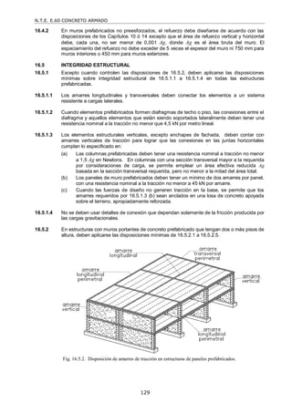 N.T.E. E.60 CONCRETO ARMADO
129
16.4.2 En muros prefabricados no preesforzados, el refuerzo debe diseñarse de acuerdo con las
disposiciones de los Capítulos 10 ó 14 excepto que el área de refuerzo vertical y horizontal
debe, cada una, no ser menor de 0,001 Ag, donde Ag es el área bruta del muro. El
espaciamiento del refuerzo no debe exceder de 5 veces el espesor del muro ni 750 mm para
muros interiores o 450 mm para muros exteriores.
16.5 INTEGRIDAD ESTRUCTURAL
16.5.1 Excepto cuando controlen las disposiciones de 16.5.2, deben aplicarse las disposiciones
mínimas sobre integridad estructural de 16.5.1.1 a 16.5.1.4 en todas las estructuras
prefabricadas.
16.5.1.1 Los amarres longitudinales y transversales deben conectar los elementos a un sistema
resistente a cargas laterales.
16.5.1.2 Cuando elementos prefabricados formen diafragmas de techo o piso, las conexiones entre el
diafragma y aquellos elementos que están siendo soportados lateralmente deben tener una
resistencia nominal a la tracción no menor que 4,5 kN por metro lineal.
16.5.1.3 Los elementos estructurales verticales, excepto enchapes de fachada, deben contar con
amarres verticales de tracción para lograr que las conexiones en las juntas horizontales
cumplan lo especificado en:
(a) Las columnas prefabricadas deben tener una resistencia nominal a tracción no menor
a 1,5 Ag en Newtons. En columnas con una sección transversal mayor a la requerida
por consideraciones de carga, se permite emplear un área efectiva reducida Ag
basada en la sección transversal requerida, pero no menor a la mitad del área total.
(b) Los paneles de muro prefabricados deben tener un mínimo de dos amarres por panel,
con una resistencia nominal a la tracción no menor a 45 kN por amarre.
(c) Cuando las fuerzas de diseño no generen tracción en la base, se permite que los
amarres requeridos por 16.5.1.3 (b) sean anclados en una losa de concreto apoyada
sobre el terreno, apropiadamente reforzada.
16.5.1.4 No se deben usar detalles de conexión que dependan solamente de la fricción producida por
las cargas gravitacionales.
16.5.2 En estructuras con muros portantes de concreto prefabricado que tengan dos o más pisos de
altura, deben aplicarse las disposiciones mínimas de 16.5.2.1 a 16.5.2.5.
Fig. 16.5.2. Disposición de amarres de tracción en estructuras de paneles prefabricados.
 