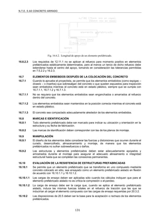 N.T.E. E.60 CONCRETO ARMADO
131
Fig. 16.6.2. Longitud de apoyo de un elemento prefabricado.
16.6.2.3 Los requisitos de 12.11.1 no se aplican al refuerzo para momento positivo en elementos
prefabricados estáticamente determinados, pero al menos un tercio de dicho refuerzo debe
extenderse hasta el centro del apoyo, tomando en consideración las tolerancias permitidas
en 7.5.2.2 y 16.2.3.
16.7 ELEMENTOS EMBEBIDOS DESPUÉS DE LA COLOCACIÓN DEL CONCRETO
16.7.1 Cuando lo apruebe el proyectista, se permite que los elementos embebidos (como espigas –
dowels – o insertos) que sobresalgan del concreto o que queden expuestos para inspección
sean embebidos mientras el concreto está en estado plástico, siempre que se cumpla con
16.7.1.1, 16.7.1.2 y 16.7.1.3.
16.7.1.1 No se requiera que los elementos embebidos sean enganchados o amarrados al refuerzo
dentro del concreto.
16.7.1.2 Los elementos embebidos sean mantenidos en la posición correcta mientras el concreto está
en estado plástico.
16.7.1.3 El concreto sea compactado adecuadamente alrededor de los elementos embebidos.
16.8 MARCAS E IDENTIFICACIÓN
16.8.1 Todo elemento prefabricado debe ser marcado para indicar su ubicación y orientación en la
estructura y su fecha de fabricación.
16.8.2 Las marcas de identificación deben corresponder con las de los planos de montaje.
16.9 MANIPULACIÓN
16.9.1 El diseño de los elementos debe considerar las fuerzas y distorsiones que ocurren durante el
curado, desencofrado, almacenamiento y montaje, de manera que los elementos
prefabricados no sufran sobreesfuerzos o daños.
16.9.2 Las estructuras y elementos prefabricados deben estar adecuadamente apoyados y
arriostrados durante el montaje para asegurar el adecuado alineamiento e integridad
estructural hasta que se completen las conexiones permanentes.
16.10 EVALUACIÓN DE LA RESISTENCIA DE ESTRUCTURAS PREFABRICADAS
16.10.1 Se permite que un elemento prefabricado que se transforma en uno compuesto mediante
concreto colocado en sitio, sea ensayado como un elemento prefabricado aislado en flexión
de acuerdo con 16.10.1.1 y 16.10.1.2.
16.10.1.1 Las cargas de ensayo deben ser aplicadas sólo cuando los cálculos indiquen que para el
elemento prefabricado aislado no es crítica la compresión o el pandeo.
16.10.1.2 La carga de ensayo debe ser la carga que, cuando se aplica al elemento prefabricado
aislado, induce las mismas fuerzas totales en el refuerzo de tracción que las que se
inducirían al cargar el elemento compuesto con las cargas de ensayo requeridas por 20.3.2.
16.10.2 Las disposiciones de 20.5 deben ser la base para la aceptación o rechazo de los elementos
prefabricados.
 