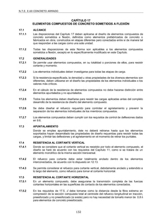 N.T.E. E.60 CONCRETO ARMADO
132
CAPÍTULO 17
ELEMENTOS COMPUESTOS DE CONCRETO SOMETIDOS A FLEXIÓN
17.1 ALCANCE
17.1.1 Las disposiciones del Capítulo 17 deben aplicarse al diseño de elementos compuestos de
concreto sometidos a flexión, definidos como elementos prefabricados de concreto o
fabricados en obra, construidos en etapas diferentes pero conectados entre si de manera tal
que respondan a las cargas como una sola unidad.
17.1.2 Todas las disposiciones de esta Norma son aplicables a los elementos compuestos
sometidos a flexión, excepto en lo específicamente modificado en este Capítulo.
17.2 GENERALIDADES
17.2.1 Se permite usar elementos compuestos, en su totalidad o porciones de ellos, para resistir
cortante y momento.
17.2.2 Los elementos individuales deben investigarse para todas las etapas de carga.
17.2.3 Si la resistencia especificada, la densidad u otras propiedades de los diversos elementos son
diferentes, deben utilizarse en el diseño las propiedades de los elementos individuales o los
valores más críticos.
17.2.4 En el cálculo de la resistencia de elementos compuestos no debe hacerse distinción entre
elementos apuntalados y no apuntalados.
17.2.5 Todos los elementos deben diseñarse para resistir las cargas aplicadas antes del completo
desarrollo de la resistencia de diseño del elemento compuesto.
17.2.6 Se debe diseñar el refuerzo requerido para controlar el agrietamiento y prevenir la
separación de los elementos individuales de los miembros compuestos.
17.2.7 Los elementos compuestos deben cumplir con los requisitos de control de deflexiones dados
en 9.6.
17.3 APUNTALAMIENTO
Donde se emplee apuntalamiento, éste no deberá retirarse hasta que los elementos
soportados hayan desarrollado las propiedades de diseño requeridas para resistir todas las
cargas, y limitar las deflexiones y el agrietamiento en el momento de retirar los puntales.
17.4 RESISTENCIA AL CORTANTE VERTICAL
17.4.1 Donde se considere que el cortante vertical es resistido por todo el elemento compuesto, el
diseño se hará de acuerdo con los requisitos del Capítulo 11, como si se tratara de un
elemento monolítico de la misma sección transversal.
17.4.2 El refuerzo para cortante debe estar totalmente anclado dentro de los elementos
interconectados, de acuerdo con lo dispuesto en 12.13.
17.4.3 Se permite considerar el refuerzo para cortante vertical, debidamente anclado y extendido a
lo largo del elemento, como refuerzo para tomar el cortante horizontal.
17.5 RESISTENCIA AL CORTANTE HORIZONTAL
17.5.1 En un elemento compuesto, debe asegurarse la transmisión completa de las fuerzas
cortantes horizontales en las superficies de contacto de los elementos conectados.
17.5.2 En los requisitos de 17.5, d debe tomarse como la distancia desde la fibra extrema en
compresión de la sección compuesta total al centroide del refuerzo longitudinal en tracción,
preesforzado y no preesforzado (si existe) pero no hay necesidad de tomarlo menor de 0,8 h
para elementos de concreto preesforzado.
 