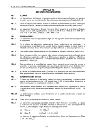 N.T.E. E.60 CONCRETO ARMADO
134
CAPÍTULO 18
CONCRETO PREESFORZADO
18.1 ALCANCE
18.1.1 Las disposiciones del Capítulo 18 se deben aplicar a elementos preesforzados con alambre,
torones o barras que cumplan con las disposiciones para aceros de preesforzado de 3.5.5.
18.1.2 Todas las disposiciones de esta Norma, no excluidas específicamente y que no contradigan
las disposiciones del Capítulo 18, deben considerare aplicables al concreto preesforzado.
18.1.3 Las siguientes disposiciones de esta Norma no deben aplicarse al concreto preesforzado,
excepto cuando esté específicamente señalado: 6.4.4, 8.10.2, 8.10.3, 8.10.4, 8.11, 9.8.1,
10.5, 10.6, 10.9.1, 10.9.2, Capítulo 13, 14.3, 14.5 y 14.6.
18.2 GENERALIDADES
18.2.1 Los elementos preesforzados deben cumplir con los requisitos de resistencia especificados
en esta Norma.
18.2.2 En el diseño de elementos preesforzados deben contemplarse la resistencia y el
comportamiento en condiciones de servicio durante todas las etapas de carga durante la
vida de la estructura, desde el momento en que el preesforzado se aplique por primera vez.
18.2.3 En el diseño deben considerarse las concentraciones de esfuerzos debidas al preesforzado.
18.2.4 Deben tomarse medidas con respecto a los efectos provocados por el preesforzado sobre
las estructuras adyacentes debidos a deformaciones plásticas y elásticas, deflexiones,
cambios de longitud y rotaciones. También deben considerarse los efectos por cambios de
temperatura y retracción.
18.2.5 Debe considerarse la posibilidad de pandeo de un elemento entre los puntos en que el
concreto y el acero de preesforzado estén en contacto intermitente en un ducto de mayor
tamaño que el necesario, al igual que la posibilidad de pandeo de almas y alas delgadas.
18.2.6 Al calcular las propiedades de la sección antes de la adherencia del acero de preesforzado,
debe considerarse el efecto de la pérdida de área debida a los ductos abiertos.
18.3 SUPOSICIONES DE DISEÑO
18.3.1 El diseño por resistencia de elementos preesforzados para cargas axiales y de flexión debe
basarse en las suposiciones de 10.2, excepto que 10.2.4 se debe aplicar únicamente al
refuerzo corrugado que cumpla con lo señalado en 3.5.3.
18.3.2 Para el análisis de los esfuerzos en la transferencia del preesforzado, bajo cargas de servicio
y cargas de fisuración, se debe emplear la teoría elástica con las suposiciones de 18.3.2.1 y
18.3.2.2.
18.3.2.1 Las deformaciones unitarias varían linealmente en el peralte del elemento en todas las
etapas de carga.
18.3.2.2 En las secciones fisuradas, el concreto no resiste tracción.
18.3.3 Los elementos preesforzados sometidos a flexión deben clasificarse como Clase U o Clase
T, en función del esfuerzo en la fibra extrema en tracción en la zona precomprimida en
tracción, ft, calculado para cargas de servicio, de la siguiente forma:
(a) Clase U: 0,62
ft f c


(b) Clase T: 0,62 1,0
f c ft f c
 
 
Los sistemas de losas preesforzadas en dos direcciones deben ser diseñadas como Clase
U, con 0,50
ft f c

 .
 