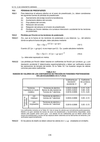 N.T.E. E.60 CONCRETO ARMADO
136
18.6 PÉRDIDAS DE PREESFUERZO
18.6.1 Para determinar el esfuerzo efectivo en el acero de preesforzado, fse, deben considerarse
las siguientes fuentes de pérdidas de preesforzado.
(a) Asentamiento del anclaje durante la transferencia.
(b) Acortamiento elástico del concreto.
(c) Flujo plástico del concreto.
(d) Retracción del concreto.
(e) Relajación del esfuerzo en el acero de preesforzado.
(f) Pérdidas por fricción debidas a la curvatura intencional o accidental de los tendones
de postensado.
18.6.2 Pérdidas por fricción en los tendones de postensado
18.6.2.1 Ppx, que es la fuerza en los tendones de postensado a una distancia px
 , del extremo
donde se aplica la fuerza del gato, debe calcularse mediante:
( )
μ α
K px p px
Ppx Ppj e
 


(18-1)
Cuando ( )
K px p px
  
 no es mayor que 0,3; Ppx puede calcularse mediante:
1
(1 μ α )
Ppx Ppj K px p px 
  
 (18-2)
px
 debe estar expresado en metros.
18.6.2.2 Las pérdidas por fricción deben basarse en coeficientes de fricción por curvatura p
 y por
desviación accidental K determinados experimentalmente y deben ser verificados durante
las operaciones de tensado del tendón. En la Tabla 18.1 se muestran rangos de valores
comunes para estos coeficientes.
TABLA 18.1
RANGOS DE VALORES DE LOS COEFICIENTES DE FRICCIÓN EN TENDONES POSTENSADOSE
EN LAS ECUACIONES (18-1) Y (18-2)
Los coeficientes incluidos en la Tabla 18.1 dan el rango de valores que normalmente puede esperarse.
Debido a la gran variedad de ductos de acero de preesforzado y recubrimientos disponibles, estos
valores sólo pueden servir como guía. Los valores de los coeficientes que se deben utilizar para
aceros de preesforzado y ductos de tipo especial deben obtenerse de los fabricantes de tendones y ser
verificados experimentalmente.
18.6.2.3 En los planos de diseño se deben colocar los valores de K y p
 empleados en el diseño.
Coeficiente por
desviación
accidental, K
Coeficiente
de curvatura,
μp
Tendones
inyectados en ducto
metálico
Tendones de alambre
Barras de alta resistencia
Torones de 7 alambres
0,0033–0,0049
0,0003–0,0020
0,0016–0,0066
0,15 - 0,25
0,08 - 0,30
0,15 - 0,25
Tendones
no
adheridos
con
mástique
Tendones de alambre y
torones de 7 alambres 0,0033–0,0066 0,05 - 0,15
pre
engrasados
Tendones de alambre y
torones de 7 alambres 0,0010–0,0066 0,05 - 0,15
 