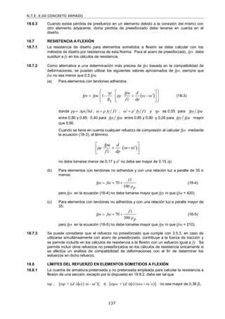 N.T.E. E.60 CONCRETO ARMADO
137
18.6.3 Cuando exista pérdida de presfuerzo en un elemento debido a la conexión del mismo con
otro elemento adyacente, dicha pérdida de preesforzado debe tenerse en cuenta en el
diseño.
18.7 RESISTENCIA A FLEXIÓN
18.7.1 La resistencia de diseño para elementos sometidos a flexión se debe calcular con los
métodos de diseño por resistencia de esta Norma. Para el acero de preesforzado, fps debe
sustituir a fy en los cálculos de resistencia.
18.7.2 Como alternativa a una determinación más precisa de fps basada en la compatibilidad de
deformaciones, se pueden utilizar los siguientes valores aproximados de fps, siempre que
fse no sea menor que 0,5 fpu
(a) Para elementos con tendones adheridos.
 
γ
1 ρ ω ω'
β1
p
p
fpu d
fps fpu
f c dp
   

 
 
 
 
 
 
 
(18-3)
donde p Aps bd
  ; fy f c

   ; ' ρ' fy f c

  y γp es 0,55 para fpy fpu
entre 0,80 y 0,85; 0,40 para fpy fpu entre 0,85 y 0,90 y 0,28 para fpy fpu mayor
que 0,90.
Cuando se tiene en cuenta cualquier refuerzo de compresión al calcular fps mediante
la ecuación (18-3), el término:
 
ρ '
p
fpu d
f c dp
 
  
 

 
no debe tomarse menor de 0,17 y d’ no debe ser mayor de 0,15 dp.
(b) Para elementos con tendones no adheridos y con una relación luz a peralte de 35 ó
menos:
70
100 ρp
f c
fps fse

   (18-4)
pero fps en la ecuación (18-4) no debe tomarse mayor que fpy ni que (fse + 420).
(c) Para elementos con tendones no adheridos y con una relación luz a peralte mayor de
35:
70
300 ρ
f c
fps fse
p

   (18-5)
pero fps en la ecuación (18-5) no debe tomarse mayor que fpy ni que (fse + 210).
18.7.3 Se puede considerar que el refuerzo no preesforzado que cumple con 3.5.3, en caso de
utilizarse simultáneamente con acero de preesforzado, contribuye a la fuerza de tracción y
se permite incluirlo en los cálculos de resistencia a la flexión con un esfuerzo igual a fy. Se
permite incluir otros refuerzos no preesforzados en los cálculos de resistencia únicamente si
se efectúa un análisis de compatibilidad de deformaciones con el fin de determinar los
esfuerzos en dicho refuerzo.
18.8 LÍMITES DEL REFUERZO EN ELEMENTOS SOMETIDOS A FLEXIÓN
18.8.1 La cuantía de armadura pretensada y no pretensada empleada para calcular la resistencia a
flexión de una sección, excepto por lo dispuesto en 18.8.2, debe ser tal que:
p , [p + (d /dp) (  - ’)] ó [pw + (d /dp) (w - ’w)] no sea mayor de 0,36 1.
 